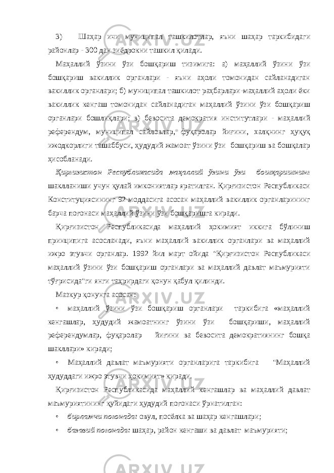 3) Шаҳар ичи муниципал ташкилотлар, яъни шаҳар таркибидаги районлар - 300 дан зиёдрокни ташкил қилади. Маҳаллий ўзини ўзи бошқариш тизимига: а) маҳаллий ўзини ўзи бошқариш вакиллик органлари - яъни аҳоли томонидан сайланадиган вакиллик органлари; б) муниципал ташкилот раҳбарлари-маҳаллий аҳоли ёки вакиллик кенгаш томонидан сайланадиган маҳаллий ўзини ўзи бошқариш органлари бошлиқлари; в) бевосита демократия институтлари - маҳаллий референдум, муниципал сайловлар, фуқаролар йиғини, халқнинг ҳуқуқ ижодкорлиги ташаббуси, ҳудудий жамоат ўзини ўзи бошқариш ва бошқалар ҳисобланади. Қирғизистон Республикасида маҳаллий ўзини ўзи бошқаришнинг шаклланиши учун қулай имкониятлар яратилган. Қирғизистон Республикаси Конституциясининг 92-моддасига асосан маҳаллий вакиллик органларининг барча поғонаси маҳаллий ўзини ўзи бошқаришга киради. Қирғизистон Республикасида маҳаллий ҳокимият иккига бўлиниш принципига асосланади, яъни маҳаллий вакиллик органлари ва маҳаллий ижро этувчи органлар. 1992 йил март ойида &#34;Қирғизистон Республикаси маҳаллий ўзини ўзи бошқариш органлари ва маҳаллий давлат маъмурияти тўғрисида&#34;ги янги таҳрирдаги қонун қабул қилинди. Мазкур қонунга асосан: • маҳаллий ўзини ўзи бошқариш органлари таркибига «маҳаллий кенгашлар, ҳудудий жамоатнинг ўзини ўзи бошқариши, маҳаллий референдумлар, фуқаролар йиғини ва бевосита демократиянинг бошқа шакллари» киради; • Маҳаллий давлат маъмурияти органларига таркибига &#34;Маҳаллий ҳудуддаги ижро этувчи ҳокимият» киради. Қирғизистон Республикасида маҳаллий кенгашлар ва маҳаллий давлат маъмуриятининг қуйидаги ҳудудий поғонаси ўрнатилган: • бирламчи поғонада: овул, посёлка ва шаҳар кенгашлари; • базавий поғонада: шаҳар, район кенгаши ва давлат маъмурияти; 