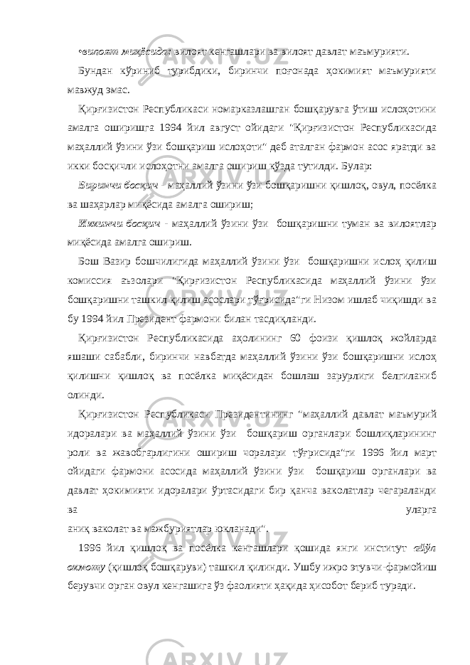 • вилоят миқёсида: вилоят кенгашлари ва вилоят давлат маъмурияти. Бундан кўриниб турибдики, биринчи поғонада ҳокимият маъмурияти мавжуд эмас. Қирғизистон Республикаси номарказлашган бошқарувга ўтиш ислоҳотини амалга оширишга 1994 йил август ойидаги &#34;Қирғизистон Республикасида маҳаллий ўзини ўзи бошқариш ислоҳоти&#34; деб аталган фармон асос яратди ва икки босқичли ислоҳотни амалга ошириш кўзда тутилди. Булар: Биринчи босқич - маҳаллий ўзини ўзи бошқаришни қишлоқ, овул, посёлка ва шаҳарлар миқёсида амалга ошириш; Иккинчи босқич - маҳаллий ўзини ўзи бошқаришни туман ва вилоятлар миқёсида амалга ошириш. Бош Вазир бошчилигида маҳаллий ўзини ўзи бошқаришни ислоҳ қилиш комиссия аъзолари &#34;Қирғизистон Республикасида маҳаллий ўзини ўзи бошқаришни ташкил қилиш асослари тўғрисида&#34;ги Низом ишлаб чиқишди ва бу 1994 йил Президент фармони билан тасдиқланди. Қирғизистон Республикасида аҳолининг 60 фоизи қишлоқ жойларда яшаши сабабли, биринчи навбатда маҳаллий ўзини ўзи бошқаришни ислоҳ қилишни қишлоқ ва посёлка миқёсидан бошлаш зарурлиги белгиланиб олинди. Қирғизистон Республикаси Президентининг &#34;маҳаллий давлат маъмурий идоралари ва маҳаллий ўзини ўзи бошқариш органлари бошлиқларининг роли ва жавобгарлигини ошириш чоралари тўғрисида&#34;ги 1996 йил март ойидаги фармони асосида маҳаллий ўзини ўзи бошқариш органлари ва давлат ҳокимияти идоралари ўртасидаги бир қанча ваколатлар чегараланди ва уларга аниқ ваколат ва мажбуриятлар юкланади&#34;. 1996 йил қишлоқ ва посёлка кенгашлари қошида янги институт айўл окмоту (қишлоқ бошқаруви) ташкил қилинди. Ушбу ижро этувчи-фармойиш берувчи орган овул кенгашига ўз фаолияти ҳақида ҳисобот бериб туради. 