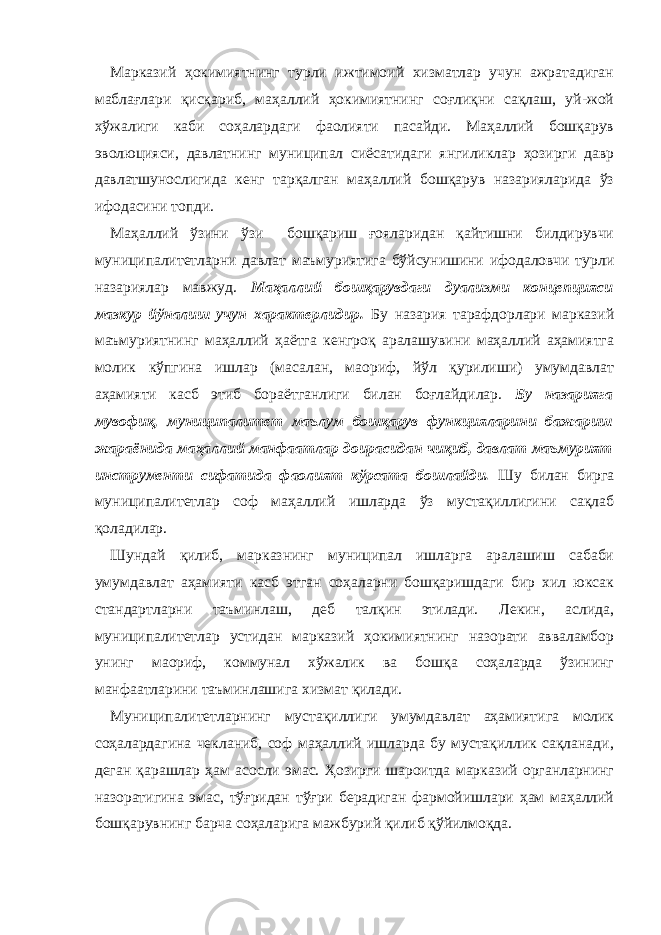 Марказий ҳокимиятнинг турли ижтимоий хизматлар учун ажратадиган маблағлари қисқариб, маҳаллий ҳокимиятнинг соғлиқни сақлаш, уй-жой хўжалиги каби соҳалардаги фаолияти пасайди. Маҳаллий бошқарув эволюцияси, давлатнинг муниципал сиёсатидаги янгиликлар ҳозирги давр давлатшунослигида кенг тарқалган маҳаллий бошқарув назарияларида ўз ифодасини топди. Маҳаллий ўзини ўзи бошқариш ғояларидан қайтишни билдирувчи муниципалитетларни давлат маъмуриятига бўйсунишини ифодаловчи турли назариялар мавжуд. Маҳаллий бошқарувдаги дуализми концепцияси мазкур йўналиш учун характерлидир. Бу назария тарафдорлари марказий маъмуриятнинг маҳаллий ҳаётга кенгроқ аралашувини маҳаллий аҳамиятга молик кўпгина ишлар (масалан, маориф, йўл қурилиши) умумдавлат аҳамияти касб этиб бораётганлиги билан боғлайдилар. Бу назарияга мувофиқ, муниципалитет маълум бошқарув функцияларини бажариш жараёнида маҳаллий манфаатлар доирасидан чиқиб, давлат маъмурият инструменти сифатида фаолият кўрсата бошлайди. Шу билан бирга муниципалитетлар соф маҳаллий ишларда ўз мустақиллигини сақлаб қоладилар. Шундай қилиб, марказнинг муниципал ишларга аралашиш сабаби умумдавлат аҳамияти касб этган соҳаларни бошқаришдаги бир хил юксак стандартларни таъминлаш, деб талқин этилади. Лекин, аслида, муниципалитетлар устидан марказий ҳокимиятнинг назорати авваламбор унинг маориф, коммунал хўжалик ва бошқа соҳаларда ўзининг манфаатларини таъминлашига хизмат қилади. Муниципалитетларнинг мустақиллиги умумдавлат аҳамиятига молик соҳалардагина чекланиб, соф маҳаллий ишларда бу мустақиллик сақланади, деган қарашлар ҳам асосли эмас. Ҳозирги шароитда марказий органларнинг назоратигина эмас, тўғридан тўғри берадиган фармойишлари ҳам маҳаллий бошқарувнинг барча соҳаларига мажбурий қилиб қўйилмоқда. 