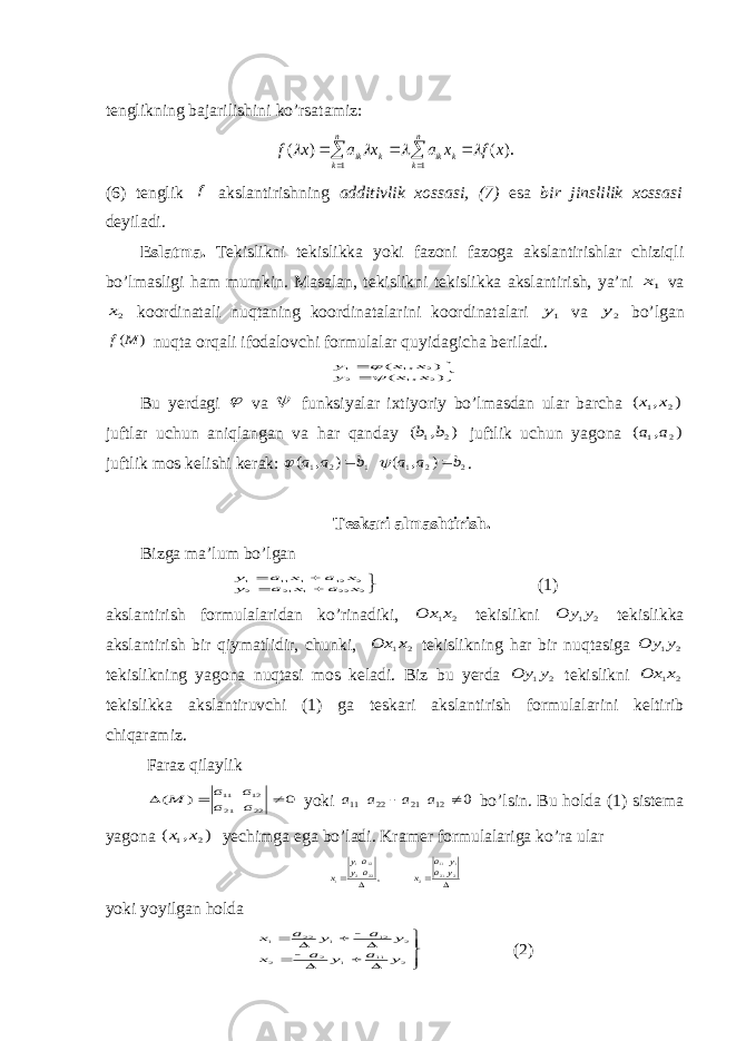 tenglikning bajarilishini ko’rsatamiz:       n k n k k ik k ik x f x a x a x f 1 1 ). ( ) (     (6) tenglik f akslantirishning additivlik xossasi, (7) esa bir jinslilik xossasi deyiladi . Eslatma. Tekislikni tekislikka yoki fazoni fazoga akslantirishlar chiziqli bo’lmasligi ham mumkin. Masalan, tekislikni tekislikka akslantirish, ya’ni 1х va 2х koordinatali nuqtaning koordinatalarini koordinatalari 1у va 2у bo’lgan ) (M f nuqta orqali ifodalovchi formulalar quyidagicha beriladi.   ) , ( ) , ( 2 1 2 2 1 1 х х у х х у  Bu yerdagi  va  funksiyalar ixtiyoriy bo’lmasdan ular barcha ) , ( 2 1 х х juftlar uchun aniqlangan va har qanday ) , ( 2 1b b juftlik uchun yagona ) , ( 2 1a a juftlik mos kelishi kerak: 2 2 1 1 2 1 ) , ( ) , ( b a a b a a     . Teskari almashtirish. Bizga ma’lum bo’lgan      2 22 1 21 2 2 12 1 11 1 х а х а у х а х а у (1) akslantirish formulalaridan ko’rinadiki, 2 1х Ох tekislikni 2 1у Оу tekislikka akslantirish bir qiymatlidir, chunki, 2 1х Ох tekislikning har bir nuqtasiga 2 1у Оу tekislikning yagona nuqtasi mos keladi. Biz bu yerda 2 1у Оу tekislikni 2 1х Ох tekislikka akslantiruvchi (1) ga teskari akslantirish formulalarini keltirib chiqaramiz. Faraz qilaylik 0 ) ( 22 21 12 11    a a a a M yoki 0 12 21 22 11   a a a a bo’lsin. Bu holda (1) sistema yagona ) , ( 2 1 x x yechimga ega bo’ladi. Kramer formulalariga ko’ra ular     2 21 1 11 2 22 2121 1 , y a y a x a yay x yoki yoyilgan holda            2 11 1 2 2 2 12 1 22 1 y a y a x y a y a x (2) 