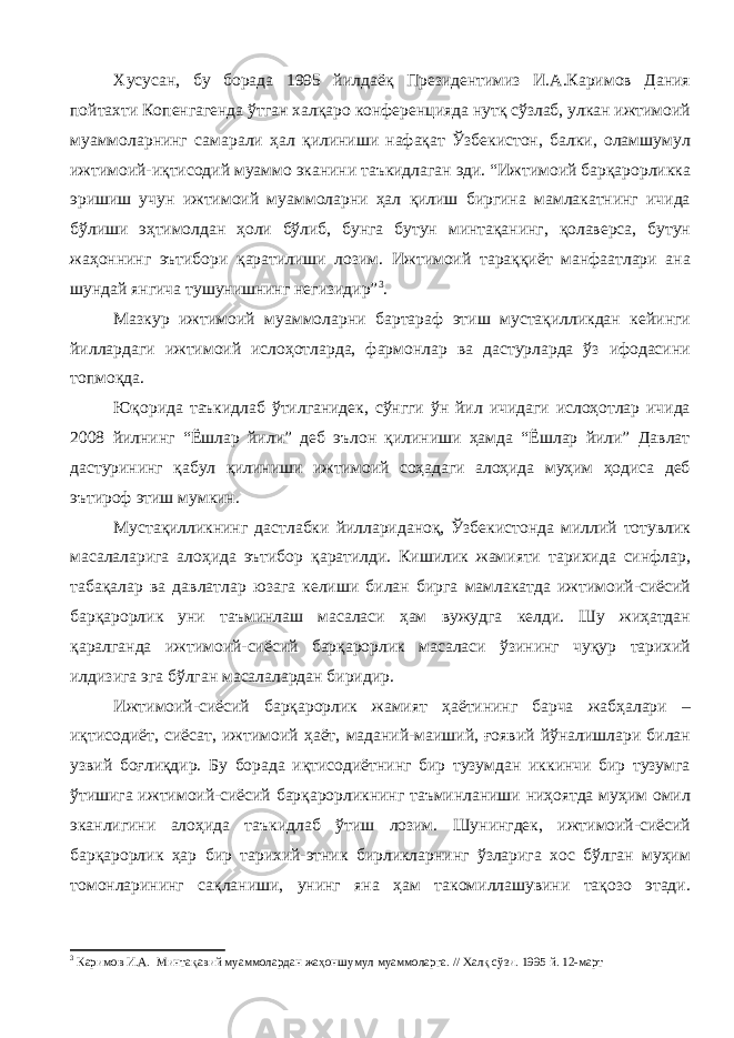 Хусусан, бу борада 1995 йилдаёқ Президентимиз И.А.Каримов Дания пойтахти Копенгагенда ўтган халқаро конференцияда нутқ сўзлаб, улкан ижтимоий муаммоларнинг самарали ҳал қилиниши нафақат Ўзбекистон, балки, оламшумул ижтимоий-иқтисодий муаммо эканини таъкидлаган эди. “Ижтимоий барқарорликка эришиш учун ижтимоий муаммоларни ҳал қилиш биргина мамлакатнинг ичида бўлиши эҳтимолдан ҳоли бўлиб, бунга бутун минтақанинг, қолаверса, бутун жаҳоннинг эътибори қаратилиши лозим. Ижтимоий тараққиёт манфаатлари ана шундай янгича тушунишнинг негизидир” 3 . Мазкур ижтимоий муаммоларни бартараф этиш мустақилликдан кейинги йиллардаги ижтимоий ислоҳотларда, фармонлар ва дастурларда ўз ифодасини топмоқда. Юқорида таъкидлаб ўтилганидек, сўнгги ўн йил ичидаги ислоҳотлар ичида 2008 йилнинг “Ёшлар йили” деб эълон қилиниши ҳамда “Ёшлар йили” Давлат дастурининг қабул қилиниши ижтимоий соҳадаги алоҳида муҳим ҳодиса деб эътироф этиш мумкин. Мустақилликнинг дастлабки йиллариданоқ, Ўзбекистонда миллий тотувлик масалаларига алоҳида эътибор қаратилди. Кишилик жамияти тарихида синфлар, табақалар ва давлатлар юзага келиши билан бирга мамлакатда ижтимоий-сиёсий барқарорлик уни таъминлаш масаласи ҳам вужудга келди. Шу жиҳатдан қаралганда ижтимоий-сиёсий барқарорлик масаласи ўзининг чуқур тарихий илдизига эга бўлган масалалардан биридир. Ижтимоий-сиёсий барқарорлик жамият ҳаётининг барча жабҳалари – иқтисодиёт, сиёсат, ижтимоий ҳаёт, маданий-маиший, ғоявий йўналишлари билан узвий боғлиқдир. Бу борада иқтисодиётнинг бир тузумдан иккинчи бир тузумга ўтишига ижтимоий-сиёсий барқарорликнинг таъминланиши ниҳоятда муҳим омил эканлигини алоҳида таъкидлаб ўтиш лозим. Шунингдек, ижтимоий-сиёсий барқарорлик ҳар бир тарихий-этник бирликларнинг ўзларига хос бўлган муҳим томонларининг сақланиши, унинг яна ҳам такомиллашувини тақозо этади. 3 Каримов И.А. Минтақавий муаммолардан жаҳоншумул муаммоларга. // Халқ сўзи. 1995 й. 12-март 