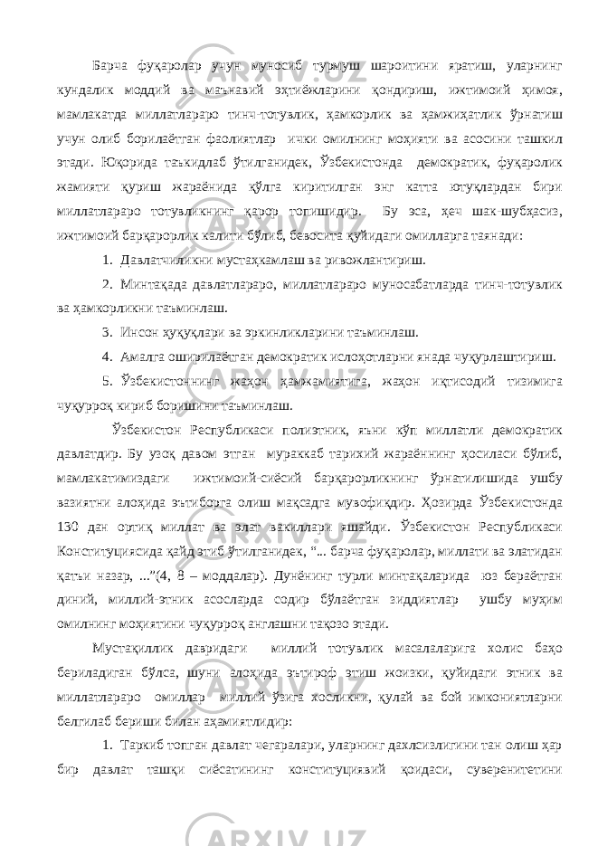 Барча фуқаролар учун муносиб турмуш шароитини яратиш, уларнинг кундалик моддий ва маънавий эҳтиёжларини қондириш, ижтимоий ҳимоя, мамлакатда миллатлараро тинч-тотувлик, ҳамкорлик ва ҳамжиҳатлик ўрнатиш учун олиб борилаётган фаолиятлар ички омилнинг моҳияти ва асосини ташкил этади. Юқорида таъкидлаб ўтилганидек, Ўзбекистонда демократик, фуқаролик жамияти қуриш жараёнида қўлга киритилган энг катта ютуқлардан бири миллатлараро тотувликнинг қарор топишидир. Бу эса, ҳеч шак-шубҳасиз, ижтимоий барқарорлик калити бўлиб, бевосита қуйидаги омилларга таянади: 1. Давлатчиликни мустаҳкамлаш ва ривожлантириш. 2. Минтақада давлатлараро, миллатлараро муносабатларда тинч-тотувлик ва ҳамкорликни таъминлаш. 3. Инсон ҳуқуқлари ва эркинликларини таъминлаш. 4. Амалга оширилаётган демократик ислоҳотларни янада чуқурлаштириш. 5. Ўзбекистоннинг жаҳон ҳамжамиятига, жаҳон иқтисодий тизимига чуқурроқ кириб боришини таъминлаш. Ўзбекистон Республикаси полиэтник, яъни кўп миллатли демократик давлатдир. Бу узоқ давом этган мураккаб тарихий жараённинг ҳосиласи бўлиб, мамлакатимиздаги ижтимоий-сиёсий барқарорликнинг ўрнатилишида ушбу вазиятни алоҳида эътиборга олиш мақсадга мувофиқдир. Ҳозирда Ўзбекистонда 130 дан ортиқ миллат ва элат вакиллари яшайди. Ўзбекистон Республикаси Конституциясида қайд этиб ўтилганидек, “... барча фуқаролар, миллати ва элатидан қатъи назар, ...”(4, 8 – моддалар). Дунёнинг турли минтақаларида юз бераётган диний, миллий-этник асосларда содир бўлаётган зиддиятлар ушбу муҳим омилнинг моҳиятини чуқурроқ англашни тақозо этади. Мустақиллик давридаги миллий тотувлик масалаларига холис баҳо бериладиган бўлса, шуни алоҳида эътироф этиш жоизки, қуйидаги этник ва миллатлараро омиллар миллий ўзига хосликни, қулай ва бой имкониятларни белгилаб бериши билан аҳамиятлидир: 1. Таркиб топган давлат чегаралари, уларнинг дахлсизлигини тан олиш ҳар бир давлат ташқи сиёсатининг конституциявий қоидаси, суверенитетини 