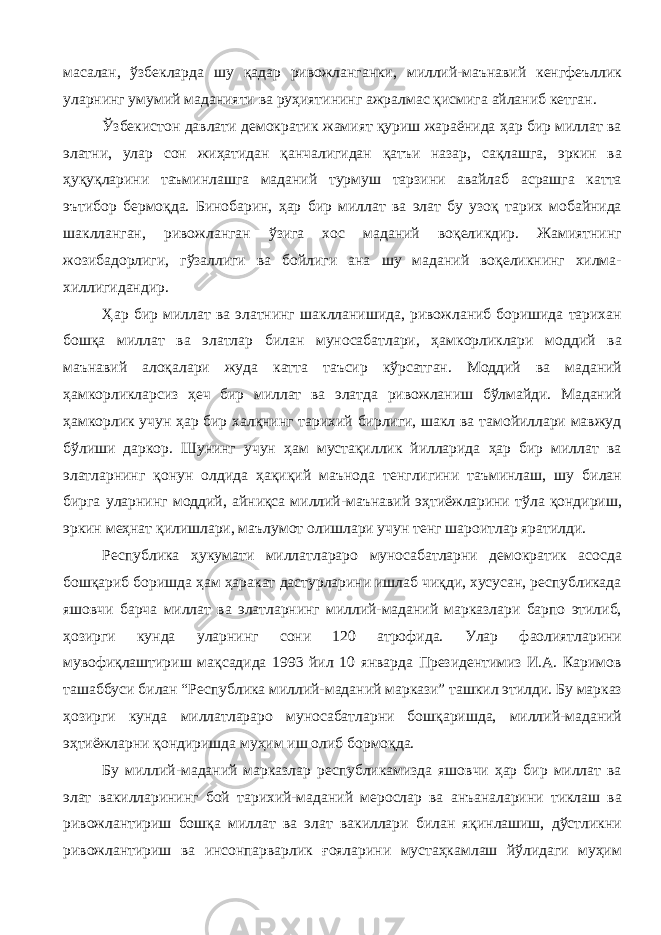 масалан, ўзбекларда шу қадар ривожланганки, миллий-маънавий кенгфеъллик уларнинг умумий маданияти ва руҳиятининг ажралмас қисмига айланиб кетган. Ўзбекистон давлати демократик жамият қуриш жараёнида ҳар бир миллат ва элатни, улар сон жиҳатидан қанчалигидан қатъи назар, сақлашга, эркин ва ҳуқуқларини таъминлашга маданий турмуш тарзини авайлаб асрашга катта эътибор бермоқда. Бинобарин, ҳар бир миллат ва элат бу узоқ тарих мобайнида шаклланган, ривожланган ўзига хос маданий воқеликдир. Жамиятнинг жозибадорлиги, гўзаллиги ва бойлиги ана шу маданий воқеликнинг хилма- хиллигидандир. Ҳар бир миллат ва элатнинг шаклланишида, ривожланиб боришида тарихан бошқа миллат ва элатлар билан муносабатлари, ҳамкорликлари моддий ва маънавий алоқалари жуда катта таъсир кўрсатган. Моддий ва маданий ҳамкорликларсиз ҳеч бир миллат ва элатда ривожланиш бўлмайди. Маданий ҳамкорлик учун ҳар бир халқнинг тарихий бирлиги, шакл ва тамойиллари мавжуд бўлиши даркор. Шунинг учун ҳам мустақиллик йилларида ҳар бир миллат ва элатларнинг қонун олдида ҳақиқий маънода тенглигини таъминлаш, шу билан бирга уларнинг моддий, айниқса миллий-маънавий эҳтиёжларини тўла қондириш, эркин меҳнат қилишлари, маълумот олишлари учун тенг шароитлар яратилди. Республика ҳукумати миллатлараро муносабатларни демократик асосда бошқариб боришда ҳам ҳаракат дастурларини ишлаб чиқди, хусусан, республикада яшовчи барча миллат ва элатларнинг миллий-маданий марказлари барпо этилиб, ҳозирги кунда уларнинг сони 120 атрофида. Улар фаолиятларини мувофиқлаштириш мақсадида 1993 йил 10 январда Президентимиз И.А. Каримов ташаббуси билан “Республика миллий-маданий маркази” ташкил этилди. Бу марказ ҳозирги кунда миллатлараро муносабатларни бошқаришда, миллий-маданий эҳтиёжларни қондиришда муҳим иш олиб бормоқда. Бу миллий-маданий марказлар республикамизда яшовчи ҳар бир миллат ва элат вакилларининг бой тарихий-маданий мерослар ва анъаналарини тиклаш ва ривожлантириш бошқа миллат ва элат вакиллари билан яқинлашиш, дўстликни ривожлантириш ва инсонпарварлик ғояларини мустаҳкамлаш йўлидаги муҳим 