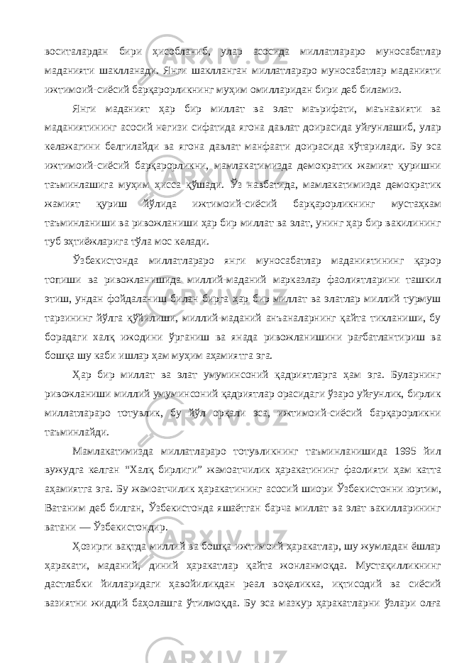 воситалардан бири ҳисобланиб, улар асосида миллатлараро муносабатлар маданияти шаклланади. Янги шаклланган миллатлараро муносабатлар маданияти ижтимоий-сиёсий барқарорликнинг муҳим омилларидан бири деб биламиз. Янги маданият ҳар бир миллат ва элат маърифати, маънавияти ва маданиятининг асосий негизи сифатида ягона давлат доирасида уйғунлашиб, улар келажагини белгилайди ва ягона давлат манфаати доирасида кўтарилади. Бу эса ижтимоий-сиёсий барқарорликни, мамлакатимизда демократик жамият қуришни таъминлашига муҳим ҳисса қўшади. Ўз навбатида, мамлакатимизда демократик жамият қуриш йўлида ижтимоий-сиёсий барқарорликнинг мустаҳкам таъминланиши ва ривожланиши ҳар бир миллат ва элат, унинг ҳар бир вакилининг туб эҳтиёжларига тўла мос келади. Ўзбекистонда миллатлараро янги муносабатлар маданиятининг қарор топиши ва ривожланишида миллий-маданий марказлар фаолиятларини ташкил этиш, ундан фойдаланиш билан бирга ҳар бир миллат ва элатлар миллий турмуш тарзининг йўлга қўйилиши, миллий-маданий анъаналарнинг қайта тикланиши, бу борадаги халқ ижодини ўрганиш ва янада ривожланишини рағбатлантириш ва бошқа шу каби ишлар ҳам муҳим аҳамиятга эга. Ҳар бир миллат ва элат умуминсоний қадриятларга ҳам эга. Буларнинг ривожланиши миллий умуминсоний қадриятлар орасидаги ўзаро уйғунлик, бирлик миллатлараро тотувлик, бу йўл орқали эса, ижтимоий-сиёсий барқарорликни таъминлайди. Мамлакатимизда миллатлараро тотувликнинг таъминланишида 1995 йил вужудга келган “Халқ бирлиги” жамоатчилик ҳаракатининг фаолияти ҳам катта аҳамиятга эга. Бу жамоатчилик ҳаракатининг асосий шиори Ўзбекистонни юртим, Ватаним деб билган, Ўзбекистонда яшаётган барча миллат ва элат вакилларининг ватани — Ўзбекистондир. Ҳозирги вақтда миллий ва бошқа ижтимоий ҳаракатлар, шу жумладан ёшлар ҳаракати, маданий, диний ҳаракатлар қайта жонланмоқда. Мустақилликнинг дастлабки йилларидаги ҳавойиликдан реал воқеликка, иқтисодий ва сиёсий вазиятни жиддий баҳолашга ўтилмоқда. Бу эса мазкур ҳаракатларни ўзлари олға 