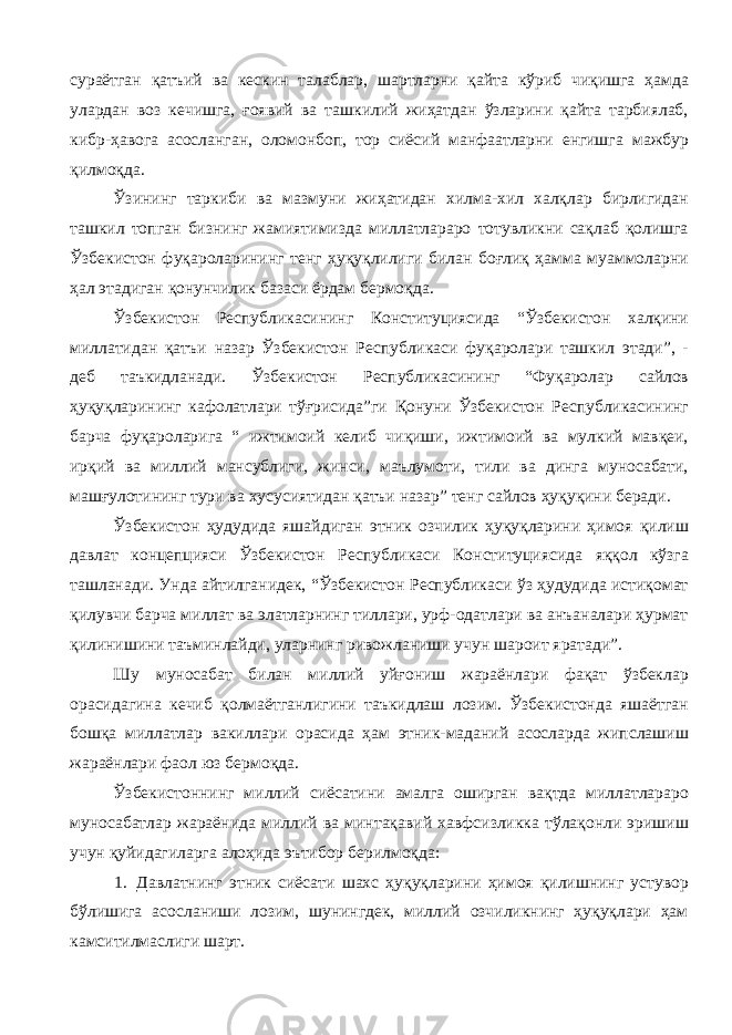 сураётган қатъий ва кескин талаблар, шартларни қайта кўриб чиқишга ҳамда улардан воз кечишга, ғоявий ва ташкилий жиҳатдан ўзларини қайта тарбиялаб, кибр-ҳавога асосланган, оломонбоп, тор сиёсий манфаатларни енгишга мажбур қилмоқда. Ўзининг таркиби ва мазмуни жиҳатидан хилма-хил халқлар бирлигидан ташкил топган бизнинг жамиятимизда миллатлараро тотувликни сақлаб қолишга Ўзбекистон фуқароларининг тенг ҳуқуқлилиги билан боғлиқ ҳамма муаммоларни ҳал этадиган қонунчилик базаси ёрдам бермоқда. Ўзбекистон Республикасининг Конституциясида “Ўзбекистон халқини миллатидан қатъи назар Ўзбекистон Республикаси фуқаролари ташкил этади”, - деб таъкидланади. Ўзбекистон Республикасининг “Фуқаролар сайлов ҳуқуқларининг кафолатлари тўғрисида”ги Қонуни Ўзбекистон Республикасининг барча фуқароларига “ ижтимоий келиб чиқиши, ижтимоий ва мулкий мавқеи, ирқий ва миллий мансублиги, жинси, маълумоти, тили ва динга муносабати, машғулотининг тури ва хусусиятидан қатъи назар” тенг сайлов ҳуқуқини беради. Ўзбекистон ҳудудида яшайдиган этник озчилик ҳуқуқларини ҳимоя қилиш давлат концепцияси Ўзбекистон Республикаси Конституциясида яққол кўзга ташланади. Унда айтилганидек, “Ўзбекистон Республикаси ўз ҳудудида истиқомат қилувчи барча миллат ва элатларнинг тиллари, урф-одатлари ва анъаналари ҳурмат қилинишини таъминлайди, уларнинг ривожланиши учун шароит яратади”. Шу муносабат билан миллий уйғониш жараёнлари фақат ўзбеклар орасидагина кечиб қолмаётганлигини таъкидлаш лозим. Ўзбекистонда яшаётган бошқа миллатлар вакиллари орасида ҳам этник-маданий асосларда жипслашиш жараёнлари фаол юз бермоқда. Ўзбекистоннинг миллий сиёсатини амалга оширган вақтда миллатлараро муносабатлар жараёнида миллий ва минтақавий хавфсизликка тўлақонли эришиш учун қуйидагиларга алоҳида эътибор берилмоқда: 1. Давлатнинг этник сиёсати шахс ҳуқуқларини ҳимоя қилишнинг устувор бўлишига асосланиши лозим, шунингдек, миллий озчиликнинг ҳуқуқлари ҳам камситилмаслиги шарт. 