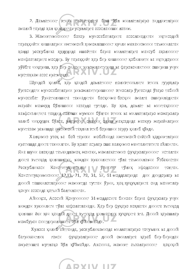 2. Давлатнинг этник сиёсатидаги бош йўл миллатлараро зиддиятларни амалий тарзда ҳал қиладиган усулларга асосланиши лозим. 3. Жамиятимизнинг бозор муносабатларига асосланадиган иқтисодий тараққиёти кишиларни ижтимоий ҳимоялашнинг кучли механизмини таъминлаган ҳолда республика ҳудудида яшаётган барча миллатларга мансуб аҳолининг манфаатларига мосдир. Бу тараққиёт ҳар бир кишининг қобилияти ва иқтидорини рўёбга чиқариш, ҳар бир оилани ривожлантириш ва фаровонлигини ошириш учун мустаҳкам асос яратмоқда. Шундай қилиб, ҳар қандай давлатнинг полиэтниклиги этник гуруҳлар ўртасидаги муносабатларни ривожлантиришнинг этнослар ўртасида ўзаро табиий муносабат ўрнатилишига таянадиган босқичма-босқич амалга ошириладиган жараён мавжуд бўлишини назарда тутади. Бу ҳол, давлат ва минтақанинг хавфсизлигига таҳдид солиши мумкин бўлган этник ва миллатлараро можаролар келиб чиққудек бўлса, уларнинг олдини олиш мақсадида мазкур жараёнларни мунтазам равишда ижтимоий таҳлил этиб боришни зарур қилиб қўяди. Халқимиз узоқ ва бой тарихи мобайнида ижтимоий-сиёсий қадриятларни яратишда динга таянилган. Бу ҳолат асрлар оша халқимиз менталитетига айланган. Яна шуни алоҳида таъкидламоқ жоизки, мамлакатимиз фуқароларининг исталган динга эътиқод қилишлари, виждон эркинлигини тўла таъминловчи Ўзбекистон Республикаси Конституциясида ўзининг тўлиқ ифодасини топган. Конституциямизнинг 12,13, 21, 29, 31, 57, 61-моддаларида дин диндорлар ва диний ташкилотларнинг жамиятда тутган ўрни, ҳақ-ҳуқуқларига оид вазиятлар қонун асосида қатъий белгиланган. Айниқса, Асосий Қонунннинг 31-моддасига биноан барча фуқаролар учун виждон эркинлиги тўла кафолатланади. Ҳар бир фуқаро хоҳлаган динига эътиқод қилиши ёки ҳеч қандай динга эътиқод қилмаслик ҳуқуқига эга. Диний қарашлар мажбуран сингдирилишига йўл қўйилмайди. Хулоса қилиб айтганда, республикамизда миллатлараро тотувлик ва диний бағрикенглик ғояси фуқароларнинг диний омилларга қараб бир-биридан ажратишга мутлақо йўл қўймайди. Аксинча, жамият аъзоларининг ҳақиқий 