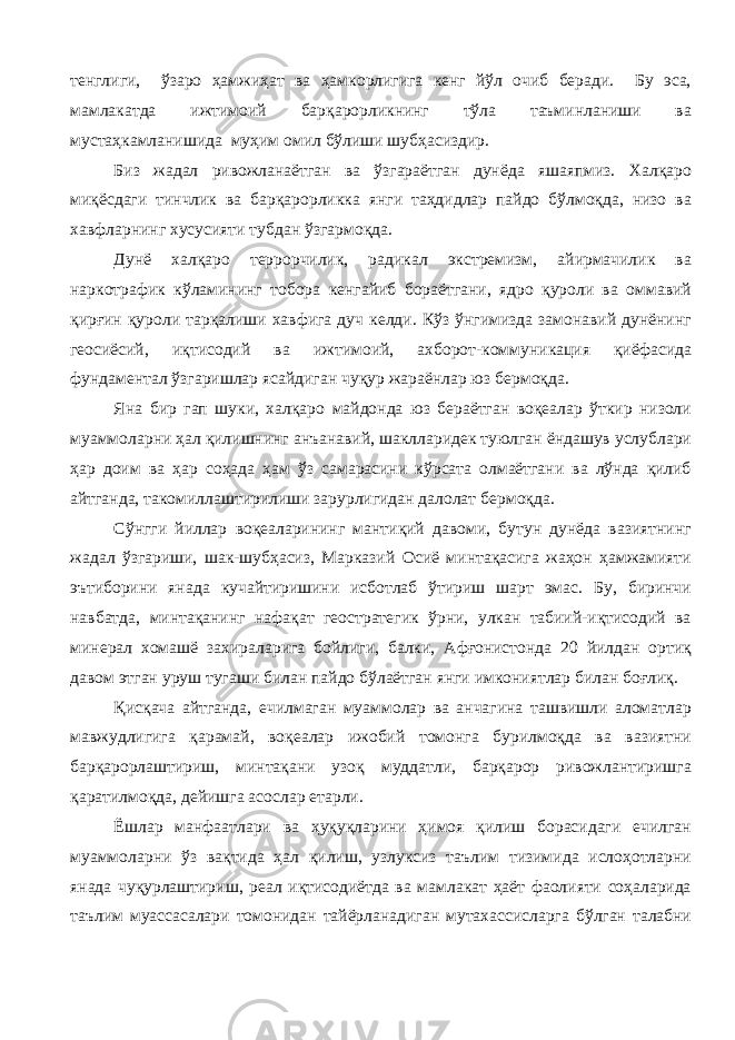 тенглиги, ўзаро ҳамжиҳат ва ҳамкорлигига кенг йўл очиб беради. Бу эса, мамлакатда ижтимоий барқарорликнинг тўла таъминланиши ва мустаҳкамланишида муҳим омил бўлиши шубҳасиздир. Биз жадал ривожланаётган ва ўзгараётган дунёда яшаяпмиз. Халқаро миқёсдаги тинчлик ва барқарорликка янги таҳдидлар пайдо бўлмоқда, низо ва хавфларнинг хусусияти тубдан ўзгармоқда. Дунё халқаро террорчилик, радикал экстремизм, айирмачилик ва наркотрафик кўламининг тобора кенгайиб бораётгани, ядро қуроли ва оммавий қирғин қуроли тарқалиши хавфига дуч келди. Кўз ўнгимизда замонавий дунёнинг геосиёсий, иқтисодий ва ижтимоий, ахборот-коммуникация қиёфасида фундаментал ўзгаришлар ясайдиган чуқур жараёнлар юз бермоқда. Яна бир гап шуки, халқаро майдонда юз бераётган воқеалар ўткир низоли муаммоларни ҳал қилишнинг анъанавий, шаклларидек туюлган ёндашув услублари ҳар доим ва ҳар соҳада ҳам ўз самарасини кўрсата олмаётгани ва лўнда қилиб айтганда, такомиллаштирилиши зарурлигидан далолат бермоқда. Сўнгги йиллар воқеаларининг мантиқий давоми, бутун дунёда вазиятнинг жадал ўзгариши, шак-шубҳасиз, Марказий Осиё минтақасига жаҳон ҳамжамияти эътиборини янада кучайтиришини исботлаб ўтириш шарт эмас. Бу, биринчи навбатда, минтақанинг нафақат геостратегик ўрни, улкан табиий-иқтисодий ва минерал хомашё захираларига бойлиги, балки, Афғонистонда 20 йилдан ортиқ давом этган уруш тугаши билан пайдо бўлаётган янги имкониятлар билан боғлиқ. Қисқача айтганда, ечилмаган муаммолар ва анчагина ташвишли аломатлар мавжудлигига қарамай, воқеалар ижобий томонга бурилмоқда ва вазиятни барқарорлаштириш, минтақани узоқ муддатли, барқарор ривожлантиришга қаратилмоқда, дейишга асослар етарли. Ёшлар манфаатлари ва ҳуқуқларини ҳимоя қилиш борасидаги ечилган муаммоларни ўз вақтида ҳал қилиш, узлуксиз таълим тизимида ислоҳотларни янада чуқурлаштириш, реал иқтисодиётда ва мамлакат ҳаёт фаолияти соҳаларида таълим муассасалари томонидан тайёрланадиган мутахассисларга бўлган талабни 