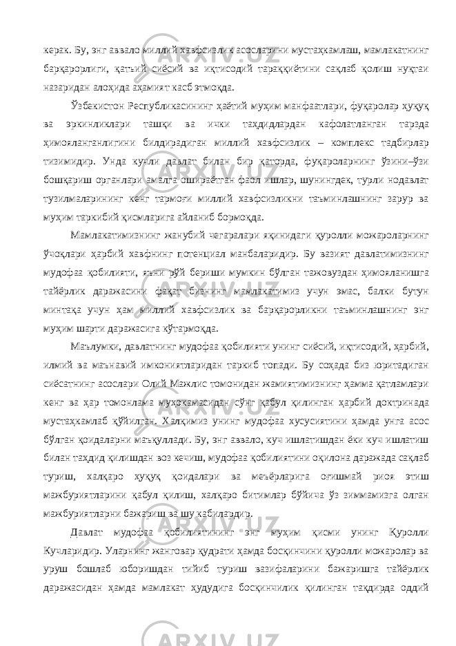 керак. Бу, энг аввало миллий хавфсизлик асосларини мустаҳкамлаш, мамлакатнинг барқарорлиги, қатъий сиёсий ва иқтисодий тараққиётини сақлаб қолиш нуқтаи назаридан алоҳида аҳамият касб этмоқда. Ўзбекистон Республикасининг ҳаётий муҳим манфаатлари, фуқаролар ҳуқуқ ва эркинликлари ташқи ва ички таҳдидлардан кафолатланган тарзда ҳимояланганлигини билдирадиган миллий хавфсизлик – комплекс тадбирлар тизимидир. Унда кучли давлат билан бир қаторда, фуқароларнинг ўзини–ўзи бошқариш органлари амалга ошираётган фаол ишлар, шунингдек, турли нодавлат тузилмаларининг кенг тармоғи миллий хавфсизликни таъминлашнинг зарур ва муҳим таркибий қисмларига айланиб бормоқда. Мамлакатимизнинг жанубий чегаралари яқинидаги қуролли можароларнинг ўчоқлари ҳарбий хавфнинг потенциал манбаларидир. Бу вазият давлатимизнинг мудофаа қобилияти, яъни рўй бериши мумкин бўлган тажовуздан ҳимояланишга тайёрлик даражасини фақат бизнинг мамлакатимиз учун эмас, балки бутун минтақа учун ҳам миллий хавфсизлик ва барқарорликни таъминлашнинг энг муҳим шарти даражасига кўтармоқда. Маълумки, давлатнинг мудофаа қобилияти унинг сиёсий, иқтисодий, ҳарбий, илмий ва маънавий имкониятларидан таркиб топади. Бу соҳада биз юритадиган сиёсатнинг асослари Олий Мажлис томонидан жамиятимизнинг ҳамма қатламлари кенг ва ҳар томонлама муҳокамасидан сўнг қабул қилинган ҳарбий доктринада мустаҳкамлаб қўйилган. Халқимиз унинг мудофаа хусусиятини ҳамда унга асос бўлган қоидаларни маъқуллади. Бу, энг аввало, куч ишлатишдан ёки куч ишлатиш билан таҳдид қилишдан воз кечиш, мудофаа қобилиятини оқилона даражада сақлаб туриш, халқаро ҳуқуқ қоидалари ва меъёрларига оғишмай риоя этиш мажбуриятларини қабул қилиш, халқаро битимлар бўйича ўз зиммамизга олган мажбуриятларни бажариш ва шу кабилардир. Давлат мудофаа қобилиятининг энг муҳим қисми унинг Қуролли Кучларидир. Уларнинг жанговар қудрати ҳамда босқинчини қуролли можаролар ва уруш бошлаб юборишдан тийиб туриш вазифаларини бажаришга тайёрлик даражасидан ҳамда мамлакат ҳудудига босқинчилик қилинган тақдирда оддий 