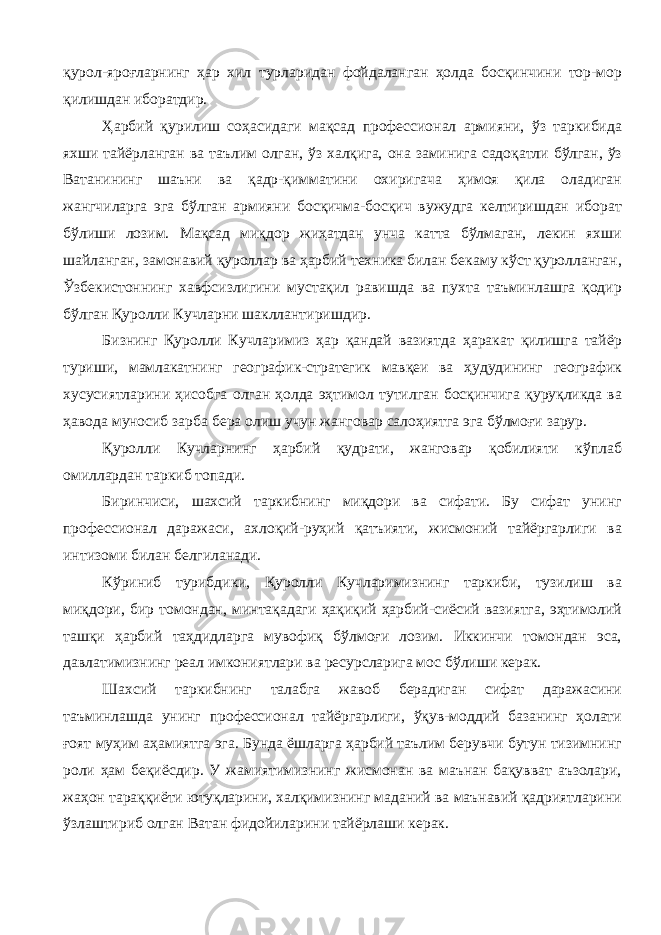 қурол-яроғларнинг ҳар хил турларидан фойдаланган ҳолда босқинчини тор-мор қилишдан иборатдир. Ҳарбий қурилиш соҳасидаги мақсад профессионал армияни, ўз таркибида яхши тайёрланган ва таълим олган, ўз халқига, она заминига садоқатли бўлган, ўз Ватанининг шаъни ва қадр-қимматини охиригача ҳимоя қила оладиган жангчиларга эга бўлган армияни босқичма-босқич вужудга келтиришдан иборат бўлиши лозим. Мақсад миқдор жиҳатдан унча катта бўлмаган, лекин яхши шайланган, замонавий қуроллар ва ҳарбий техника билан бекаму кўст қуролланган, Ўзбекистоннинг хавфсизлигини мустақил равишда ва пухта таъминлашга қодир бўлган Қуролли Кучларни шакллантиришдир. Бизнинг Қуролли Кучларимиз ҳар қандай вазиятда ҳаракат қилишга тайёр туриши, мамлакатнинг географик-стратегик мавқеи ва ҳудудининг географик хусусиятларини ҳисобга олган ҳолда эҳтимол тутилган босқинчига қуруқликда ва ҳавода муносиб зарба бера олиш учун жанговар салоҳиятга эга бўлмоғи зарур. Қуролли Кучларнинг ҳарбий қудрати, жанговар қобилияти кўплаб омиллардан таркиб топади. Биринчиси, шахсий таркибнинг миқдори ва сифати. Бу сифат унинг профессионал даражаси, ахлоқий-руҳий қатъияти, жисмоний тайёргарлиги ва интизоми билан белгиланади. Кўриниб турибдики, Қуролли Кучларимизнинг таркиби, тузилиш ва миқдори, бир томондан, минтақадаги ҳақиқий ҳарбий-сиёсий вазиятга, эҳтимолий ташқи ҳарбий таҳдидларга мувофиқ бўлмоғи лозим. Иккинчи томондан эса, давлатимизнинг реал имкониятлари ва ресурсларига мос бўлиши керак. Шахсий таркибнинг талабга жавоб берадиган сифат даражасини таъминлашда унинг профессионал тайёргарлиги, ўқув-моддий базанинг ҳолати ғоят муҳим аҳамиятга эга. Бунда ёшларга ҳарбий таълим берувчи бутун тизимнинг роли ҳам беқиёсдир. У жамиятимизнинг жисмонан ва маънан бақувват аъзолари, жаҳон тараққиёти ютуқларини, халқимизнинг маданий ва маънавий қадриятларини ўзлаштириб олган Ватан фидойиларини тайёрлаши керак. 