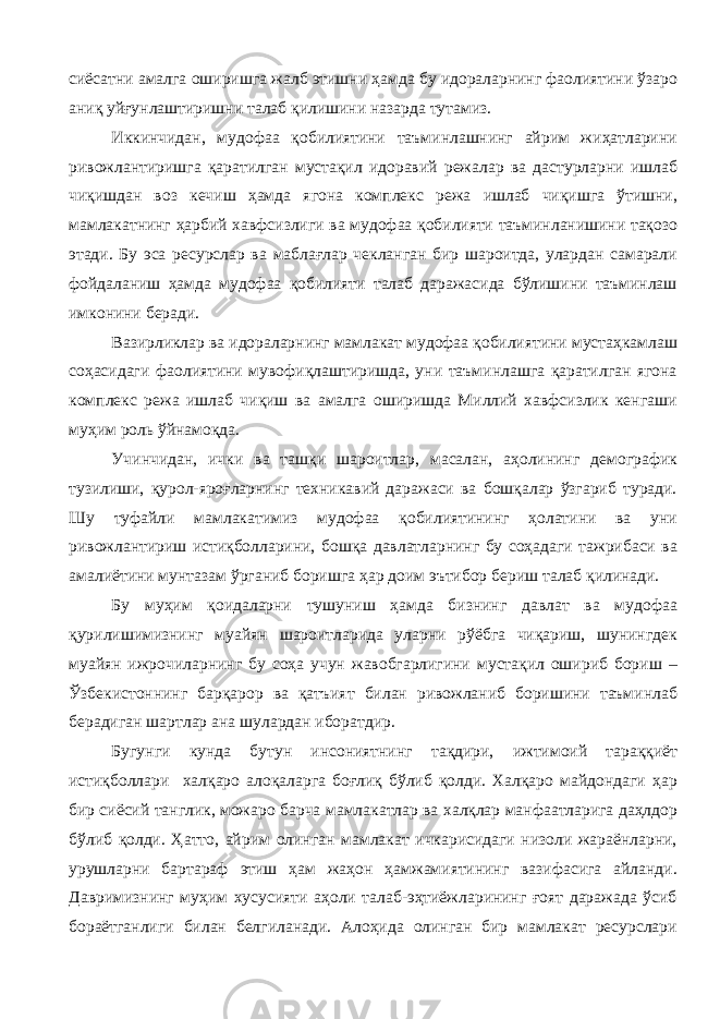 сиёсатни амалга оширишга жалб этишни ҳамда бу идораларнинг фаолиятини ўзаро аниқ уйғунлаштиришни талаб қилишини назарда тутамиз. Иккинчидан, мудофаа қобилиятини таъминлашнинг айрим жиҳатларини ривожлантиришга қаратилган мустақил идоравий режалар ва дастурларни ишлаб чиқишдан воз кечиш ҳамда ягона комплекс режа ишлаб чиқишга ўтишни, мамлакатнинг ҳарбий хавфсизлиги ва мудофаа қобилияти таъминланишини тақозо этади. Бу эса ресурслар ва маблағлар чекланган бир шароитда, улардан самарали фойдаланиш ҳамда мудофаа қобилияти талаб даражасида бўлишини таъминлаш имконини беради. Вазирликлар ва идораларнинг мамлакат мудофаа қобилиятини мустаҳкамлаш соҳасидаги фаолиятини мувофиқлаштиришда, уни таъминлашга қаратилган ягона комплекс режа ишлаб чиқиш ва амалга оширишда Миллий хавфсизлик кенгаши муҳим роль ўйнамоқда. Учинчидан, ички ва ташқи шароитлар, масалан, аҳолининг демографик тузилиши, қурол-яроғларнинг техникавий даражаси ва бошқалар ўзгариб туради. Шу туфайли мамлакатимиз мудофаа қобилиятининг ҳолатини ва уни ривожлантириш истиқболларини, бошқа давлатларнинг бу соҳадаги тажрибаси ва амалиётини мунтазам ўрганиб боришга ҳар доим эътибор бериш талаб қилинади. Бу муҳим қоидаларни тушуниш ҳамда бизнинг давлат ва мудофаа қурилишимизнинг муайян шароитларида уларни рўёбга чиқариш, шунингдек муайян ижрочиларнинг бу соҳа учун жавобгарлигини мустақил ошириб бориш – Ўзбекистоннинг барқарор ва қатъият билан ривожланиб боришини таъминлаб берадиган шартлар ана шулардан иборатдир. Бугунги кунда бутун инсониятнинг тақдири, ижтимоий тараққиёт истиқболлари халқаро алоқаларга боғлиқ бўлиб қолди. Халқаро майдондаги ҳар бир сиёсий танглик, можаро барча мамлакатлар ва халқлар манфаатларига даҳлдор бўлиб қолди. Ҳатто, айрим олинган мамлакат ичкарисидаги низоли жараёнларни, урушларни бартараф этиш ҳам жаҳон ҳамжамиятининг вазифасига айланди. Давримизнинг муҳим хусусияти аҳоли талаб-эҳтиёжларининг ғоят даражада ўсиб бораётганлиги билан белгиланади. Алоҳида олинган бир мамлакат ресурслари 