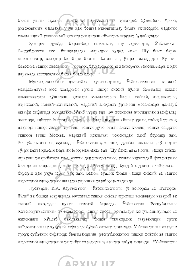 билан унинг аҳолиси талаб ва эҳтиёжларини қондириб бўлмайди. Ҳатто, ривожланган мамлакат учун ҳам бошқа мамлакатлар билан иқтисодий, маданий ҳамда илмий-текникавий ҳамкорлик қилиш объектив зарурат бўлиб қолди. Ҳозирги дунёда бирон-бир мамлакат, шу жумладан, Ўзбекистон Республикаси ҳам, бошқалардан ажралган ҳудуд эмас. Шу боис барча мамлакатлар, халқлар бир-бири билан боғланган, ўзаро алоқададир. Бу эса, бевосита ташқи сиёсатнинг тинчлик, барқарорлик ва ҳамкорлик тамойилларига қай даражада асослангани билан боғлиқдир. Мустақилликнинг дастлабки кунлариданоқ, Ўзбекистоннинг миллий манфаатларига мос келадиган пухта ташқи сиёсий йўлни белгилаш, жаҳон ҳамжамиятига қўшилиш, ҳозирги мамлакатлар билан сиёсий, дипломатик, иқтисодий, илмий-техникавий, маданий алоқалар ўрнатиш масалалари долзарб вазифа сифатида кўндаланг бўлиб турар эди. Бу осонгина ечиладиган вазифалар эмас эди, албатта. Масаланинг мураккаблиги шундан иборат эдики, собиқ Иттифоқ даврида ташқи сиёсат юритиш, ташқи дунё билан алоқа қилиш, ташқи савдони ташкил этиш Москва, марказий ҳокимият томонидан олиб борилар эди. Республикалар эса, жумладан Ўзбекистон ҳам ташқи дунёдан ажралган, тўғридан- тўғри алоқа қилолмайдиган ёпиқ мамлакат эди. Шу боис, давлатнинг ташқи сиёсат юритиш тажрибасига ҳам, жаҳон дипломатиясини, ташқи иқтисодий фаолиятини биладиган кадрларга ҳам эга эмас эди. Республикада бундай кадрларни тайёрловчи бирорта ҳам ўқув юрти йўқ эди. Вазият зудлик билан ташқи сиёсий ва ташқи иқтисодий алоқаларни шакллантиришни талаб қилмоқда эди. Президент И.А. Каримовнинг “Ўзбекистоннинг ўз истиқлол ва тараққиёт йўли” ва бошқа асарларида мустақил ташқи сиёсат юритиш қоидалари назарий ва амалий жиҳатдан пухта асослаб берилди. Ўзбекистон Республикаси Конституциясининг 17-моддасида ташқи сиёсат қоидалари қонунлаштирилди ва жаҳондаги кўплаб мамлакатлар билан ҳамкорлик жараёнлари ортга кайтмасликнинг ҳуқуқий кафолати бўлиб хизмат қилмоқда. Ўзбекистонни халқаро ҳуқуқ субъекти сифатида белгилайдиган, республиканинг ташқи сиёсий ва ташқи иқтисодий алоқаларини тартибга соладиган қонунлар қабул қилинди. “Ўзбекистон 