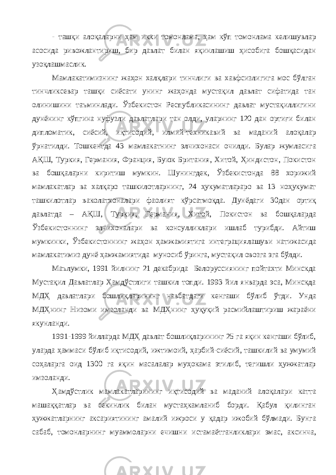 - ташқи алоқаларни ҳам икки томонлама, ҳам кўп томонлама келишувлар асосида ривожлантириш, бир давлат билан яқинлашиш ҳисобига бошқасидан узоқлашмаслик. Мамлакатимизнинг жаҳон халқлари тинчлиги ва хавфсизлигига мос бўлган тинчликсевар ташқи сиёсати унинг жаҳонда мустақил давлат сифатида тан олинишини таъминлади. Ўзбекистон Республикасининг давлат мустақиллигини дунёнинг кўпгина нуфузли давлатлари тан олди, уларнинг 120 дан ортиғи билан дипломатик, сиёсий, иқтисодий, илмий-техникавий ва маданий алоқалар ўрнатилди. Тошкентда 43 мамлакатнинг элчихонаси очилди. Булар жумласига АҚШ, Туркия, Германия, Франция, Буюк Британия, Хитой, Ҳиндистон, Покистон ва бошқаларни киритиш мумкин. Шунингдек, Ўзбекистонда 88 хорижий мамлакатлар ва халқаро ташкилотларнинг, 24 ҳукуматлараро ва 13 ноҳукумат ташкилотлар ваколатхоналари фаолият кўрсатмоқда. Дунёдаги 30дан ортиқ давлатда – АҚШ, Туркия, Германия, Хитой, Покистон ва бошқаларда Ўзбекистоннинг элчихоналари ва консулликлари ишлаб турибди. Айтиш мумкинки, Ўзбекистоннинг жаҳон ҳамжамиятига интеграциялашуви натижасида мамлакатимиз дунё ҳамжамиятида муносиб ўринга, мустақил овозга эга бўлди. Маълумки, 1991 йилнинг 21 декабрида Белоруссиянинг пойтахти Минскда Мустақил Давлатлар Ҳамдўстлиги ташкил топди. 1993 йил январда эса, Минскда МДҲ давлатлари бошлиқларининг навбатдаги кенгаши бўлиб ўтди. Унда МДҲнинг Низоми имзоланди ва МДҲнинг ҳуқуқий расмийлаштириш жараёни якунланди. 1991-1999 йилларда МДҲ давлат бошлиқларининг 25 га яқин кенгаши бўлиб, уларда ҳаммаси бўлиб иқтисодий, ижтимоий, ҳарбий-сиёсий, ташкилий ва умумий соҳаларга оид 1300 га яқин масалалар муҳокама этилиб, тегишли ҳужжатлар имзоланди. Ҳамдўстлик мамлакатларининг иқтисодий ва маданий алоқалари катта машаққатлар ва секинлик билан мустаҳкамланиб борди. Қабул қилинган ҳужжатларнинг аксариятининг амалий ижроси у қадар ижобий бўлмади. Бунга сабаб, томонларнинг муаммоларни ечишни истамаётганликлари эмас, аксинча, 