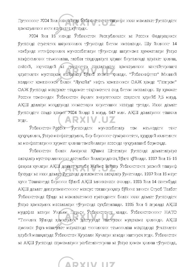 Путиннинг 2004 йил июн ойида Ўзбекистонга ташрифи икки мамлакат ўртасидаги ҳамкорликни янги поғонага кўтарди. 2004 йил 16 июнда Ўзбекистон Республикаси ва Россия Федерацияси ўртасида стратегик шерикчилик тўғрисида битим имзоланди. Шу йилнинг 14 ноябрида иттифоқчилик муносабатлари тўғрисида шартнома ҳужжатлари ўзаро хавфсизликни таъминлаш, глобал таҳдидларга қарши биргаликда ҳаракат қилиш, сиёсий, иқтисодий ва гуманитар соҳалардаги ҳамкорликни кенгайтиришга қаратилган мустаҳкам пойдевор бўлиб хизмат қилади. “Ўзбекнефтгаз” Миллий холдинг компанияси билан “Лукойл” нефть компанияси ОАЖ ҳамда “Газпром” ОАЖ ўртасида маҳсулот тақдимот тақсимотига оид битим имзоланди. Бу ҳужжат Россия томонидан Ўзбекистон ёқилғи энергетикаси соҳасига қарийб 2,5 млрд. АҚШ доллари миқдорида инвестиция киритишни назарда тутади. Икки давлат ўртасидаги савдо ҳажми 2004 йилда 1 млрд. 642 млн. АҚШ долларини ташкил этди. Ўзбекистон-Россия ўртасидаги муносабатлар том маънодаги тенг ҳуқуқлилик, ўзаро манфаатдорлик, бир-бирининг суверенитети, ҳудудий яхлитлиги ва манфаатларини ҳурмат қилиш тамойиллари асосида чуқурлашиб бормоқда. Ўзбекистон билан Америка Қўшма Штатлари ўртасида давлатлараро алоқалар мустақилликнинг дастлабки йиллариданоқ йўлга қўйилди. 1992 йил 15-16 феврал кунлари АҚШ давлат котиби Жеймс Бейкер Ўзбекистонга расмий ташриф буюрди ва икки давлат ўртасида дипломатик алоқалар ўрнатилди. 1992 йил 16 март куни Тошкентда биринчи бўлиб АҚШ элчихонаси очилди. 1993 йил 14 сентябрда АҚШ давлат департаментининг махсус топшириқлар бўйича элчиси Строб Талбот Ўзбекистонда бўлди ва мамлакатимиз президенти билан икки давлат ўртасидаги ўзаро ҳамкорлик масалалари тўғрисида суҳбатлашди. 1995 йил 6 апрелда АҚШ мудофаа вазири Уильям Перьси Ўзбекистонга келди. Ўзбекистоннинг НАТО “Тинчлик йўлида ҳамкорлик” дастурида иштироки муҳокама қилинди. АҚШ армияси ўқув-машғулот марказида тинчликни таъминлаш мақсадида ўтказилган ҳарбий машқларда Ўзбекистон Қуролли Кучлари взводи иштирок этди. Ўзбекистон ва АҚШ ўртасида сармояларни рағбатлантириш ва ўзаро ҳимоя қилиш тўғрисида, 