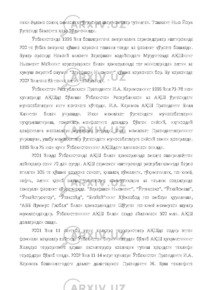 икки ёқлама солиқ олмаслик тўғрисида шартномалар тузилган. Тошкент-Нью Йорк ўртасида бевосита ҳаво йўли очилди. Ўзбекистонда 1996 йил бошларигача америкалик сармоядорлар иштирокида 200 та ўзбек-америка қўшма корхона ташкил топди ва фаолият кўрсата бошлади. Булар орасида Навоий вилояти Зарафшон водийсидаги Мурунтовда АҚШнинг Ньюмонт Майнинг корпорацияси билан ҳамкорликда тоғ жинсларидан олтин ва кумуш ажратиб олувчи “Зарафшон-Ньюмонт” қўшма корхонаси бор. Бу корхонада 2002 йилгача 83 тонна олтин тайёрланди. Ўзбекистон Республикаси Президенти И.А. Каримовнинг 1996 йил 23-28 июн кунларида АҚШда бўлиши Ўзбекистон Республикаси ва АҚШ ўртасидаги муносабатларни янги поғонага кўтарди. И.А. Каримов АҚШ Президенти Билл Клинтон билан учрашди. Икки мамлакат ўртасидаги муносабатларни чуқурлаштириш, томонлар манфаатига дахлдор бўлган сиёсий, иқтисодий ҳавфсизлик масалалари муҳокама этилди. Икки мамлакат Президентларининг учрашуви, ушбу мамлакатлар ўртасидаги муносабатларга сиёсий замин ҳозирлади. 1996 йил 25 июн куни Ўзбекистоннинг АҚШдаги элчихонаси очилди. 2001 йилда Ўзбекистонда АҚШ билан ҳамкорликда амалга оширилаётган лойиҳалар сони 70 дан ортди. АҚШ сармояси иштирокида республикамизда барпо этилган 305 та қўшма корхона саноат, қишлоқ хўжалиги, тўқимачилик, газ-кимё, нефть, олтин қазиб олиш, транспорт, коммуникация ва таълим соҳаларида самарали фаолият кўрсатмоқда. “Зарафшон-Ньюмонт”, “Ўзтексако”, “Ўзкейсмаш”, “Ўзкейстрактор”, “Ўзэксайд”, “Биэйай”нинг Хўжаобод газ омбори қурилиши, “АББ Луммус Глобал” билан ҳамкорликдаги Шўртан газ-кимё мажмуаси шулар жумласидандир. Ўзбекистоннинг АҚШ билан савдо айланмаси 300 млн. АҚШ долларидан ошди. 2001 йил 11 сентябр куни халқаро террористлар АҚШда содир этган фожиали воқеалар пайтида Ўзбекистон биринчилардан бўлиб АҚШ ҳукуматининг Халқаро терроризмга қарши аксилтеррор коалиция тузиш ҳақидаги таклифи тарафдори бўлиб чиқди. 2002 йил 11-14 март кунлари Ўзбекистон Президенти И.А. Каримов бошчилигидаги давлат делегацияси Президенти Ж. Буш таклифига 