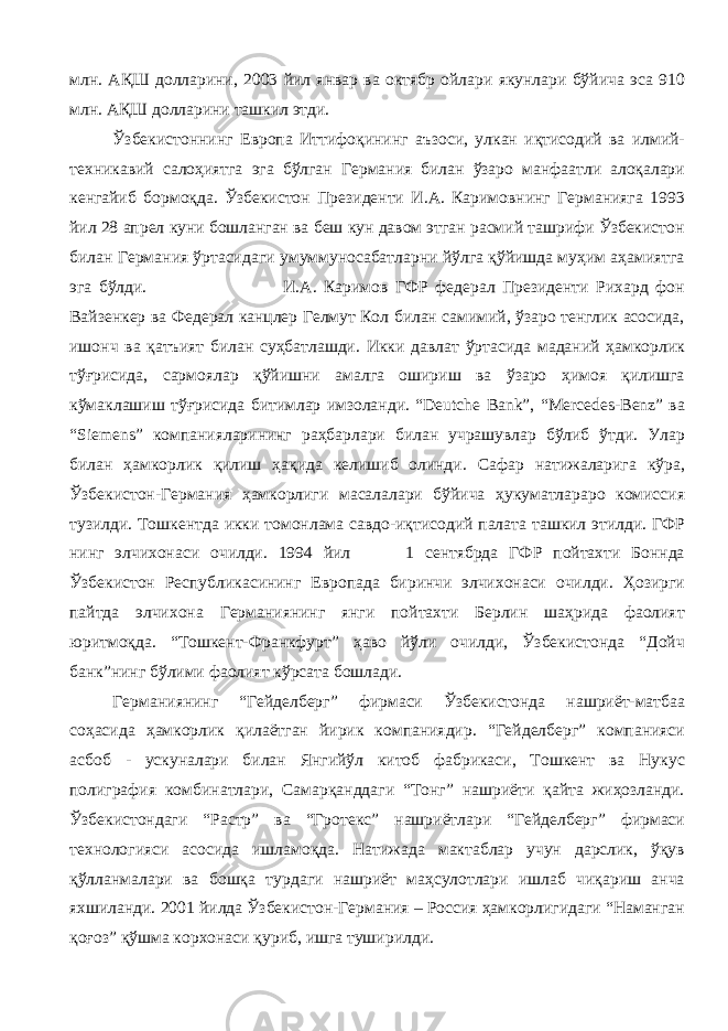 млн. АҚШ долларини, 2003 йил январ ва октябр ойлари якунлари бўйича эса 910 млн. АҚШ долларини ташкил этди. Ўзбекистоннинг Европа Иттифоқининг аъзоси, улкан иқтисодий ва илмий- техникавий салоҳиятга эга бўлган Германия билан ўзаро манфаатли алоқалари кенгайиб бормоқда. Ўзбекистон Президенти И.А. Каримовнинг Германияга 1993 йил 28 апрел куни бошланган ва беш кун давом этган расмий ташрифи Ўзбекистон билан Германия ўртасидаги умуммуносабатларни йўлга қўйишда муҳим аҳамиятга эга бўлди. И.А. Каримов ГФР федерал Президенти Рихард фон Вайзенкер ва Федерал канцлер Гелмут Кол билан самимий, ўзаро тенглик асосида, ишонч ва қатъият билан суҳбатлашди. Икки давлат ўртасида маданий ҳамкорлик тўғрисида, сармоялар қўйишни амалга ошириш ва ўзаро ҳимоя қилишга кўмаклашиш тўғрисида битимлар имзоланди. “Deutche Bank”, “Mercedes-Benz” ва “Siemens” компанияларининг раҳбарлари билан учрашувлар бўлиб ўтди. Улар билан ҳамкорлик қилиш ҳақида келишиб олинди. Сафар натижаларига кўра, Ўзбекистон-Германия ҳамкорлиги масалалари бўйича ҳукуматлараро комиссия тузилди. Тошкентда икки томонлама савдо-иқтисодий палата ташкил этилди. ГФР нинг элчихонаси очилди. 1994 йил 1 сентябрда ГФР пойтахти Боннда Ўзбекистон Республикасининг Европада биринчи элчихонаси очилди. Ҳозирги пайтда элчихона Германиянинг янги пойтахти Берлин шаҳрида фаолият юритмоқда. “Тошкент-Франкфурт” ҳаво йўли очилди, Ўзбекистонда “Дойч банк”нинг бўлими фаолият кўрсата бошлади. Германиянинг “Гейделберг” фирмаси Ўзбекистонда нашриёт-матбаа соҳасида ҳамкорлик қилаётган йирик компаниядир. “Гейделберг” компанияси асбоб - ускуналари билан Янгийўл китоб фабрикаси, Тошкент ва Нукус полиграфия комбинатлари, Самарқанддаги “Тонг” нашриёти қайта жиҳозланди. Ўзбекистондаги “Растр” ва “Гротекс” нашриётлари “Гейделберг” фирмаси технологияси асосида ишламоқда. Натижада мактаблар учун дарслик, ўқув қўлланмалари ва бошқа турдаги нашриёт маҳсулотлари ишлаб чиқариш анча яхшиланди. 2001 йилда Ўзбекистон-Германия – Россия ҳамкорлигидаги “Наманган қоғоз” қўшма корхонаси қуриб, ишга туширилди. 