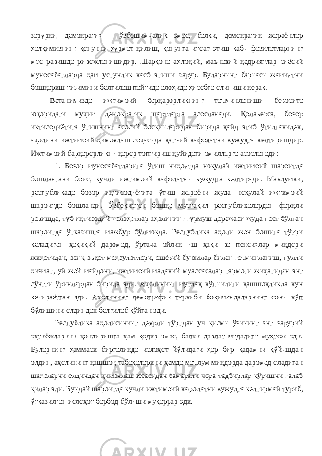 зарурки, демократия – ўзбошимчалик эмас, балки, демократик жараёнлар халқимизнинг қонунни ҳурмат қилиш, қонунга итоат этиш каби фазилатларнинг мос равишда ривожланишидир. Шарқона ахлоқий, маънавий қадриятлар сиёсий муносабатларда ҳам устунлик касб этиши зарур. Буларнинг барчаси жамиятни бошқариш тизимини белгилаш пайтида алоҳида ҳисобга олиниши керак. Ватанимизда ижтимоий барқарорликнинг таъминланиши бевосита юқоридаги муҳим демократик шартларга асосланади. Қолаверса, бозор иқтисодиётига ўтишнинг асосий босқичларидан бирида қайд этиб ўтилганидек, аҳолини ижтимоий ҳимоялаш соҳасида қатъий кафолатни вужудга келтиришдир. Ижтимоий барқарорликни қарор топтириш қуйидаги омилларга асосланади: 1. Бозор муносабатларига ўтиш ниҳоятда ноқулай ижтимоий шароитда бошлангани боис, кучли ижтимоий кафолатни вужудга келтиради. Маълумки, республикада бозор иқтисодиётига ўтиш жараёни жуда ноқулай ижтимоий шароитда бошланди. Ўзбекистон бошқа мустақил республикалардан фарқли равишда, туб иқтисодий ислоҳотлар аҳолининг турмуш даражаси жуда паст бўлган шароитда ўтказишга мажбур бўлмоқда. Республика аҳоли жон бошига тўғри келадиган ҳақиқий даромад, ўртача ойлик иш ҳақи ва пенсиялар миқдори жиҳатидан, озиқ-овқат маҳсулотлари, ашёвий буюмлар билан таъминланиш, пулли хизмат, уй-жой майдони, ижтимоий-маданий муассасалар тармоғи жиҳатидан энг сўнгги ўринлардан бирида эди. Аҳолининг мутлақ кўпчилиги қашшоқликда кун кечираётган эди. Аҳолининг демографик таркиби боқимандаларнинг сони кўп бўлишини олдиндан белгилаб қўйган эди. Республика аҳолисининг деярли тўртдан уч қисми ўзининг энг зарурий эҳтиёжларини қондиришга ҳам қодир эмас, балки давлат мададига муҳтож эди. Буларнинг ҳаммаси биргаликда ислоҳот йўлидаги ҳар бир қадамни қўйишдан олдин, аҳолининг қашшоқ табақаларини ҳамда маълум миқдорда даромад оладиган шахсларни олдиндан ҳимоялаш юзасидан самарали чора-тадбирлар кўришни талаб қилар эди. Бундай шароитда кучли ижтимоий кафолатни вужудга келтирмай туриб, ўтказилган ислоҳот барбод бўлиши муқаррар эди. 