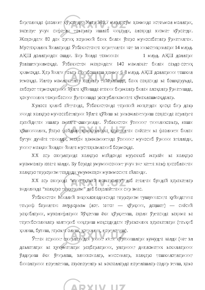 биргаликда фаолият кўрсатди. Улар 386,7 млрд. сўм ҳажмида истеъмол моллари, экспорт учун сифатли товарлар ишлаб чиқарди, алоҳида хизмат кўрсатди. Жаҳондаги 80 дан ортиқ хорижий банк билан ўзаро муносабатлар ўрнатилган. Мустақиллик йилларида Ўзбекистонга киритилган чет эл инвестициялари 14 млрд. АҚШ долларидан ошди. Бир йилда тахминан 1 млрд. АҚШ доллари ўзлаштирилмоқда. Ўзбекистон жаҳондаги 140 мамлакат билан савдо-сотиқ қилмоқда. Ҳар йилги товар айирбошлаш ҳажми 6-8 млрд. АҚШ долларини ташкил этмоқда. Илғор мамлакатлар кадрлар тайёрлашда, банк соҳасида ва бошқарувда, ахборот тармоқларини йўлга қўйишда етакчи биржалар билан алоқалар ўрнатишда, қонунчилик тажрибасини ўрганишда республикамизга кўмаклашмоқдалар. Хулоса қилиб айтганда, Ўзбекистонда тарихий жиҳатдан қисқа бир давр ичида халқаро муносабатларни йўлга қўйиш ва ривожлантириш соҳасида асрларга арзийдиган ишлар амалга оширилди. Ўзбекистон ўзининг тинчликсевар, яхши қўшничилик, ўзаро фойдали ҳамкорликка қаратилган сиёсати ва фаолияти билан бутун дунёга танилди, жаҳон ҳамжамиятида ўзининг муносиб ўрнини эгаллади, унинг мавқеи йилдан-йилга мустаҳкамланиб бормоқда. ХХ аср охирларида халқаро майдонда мураккаб жараён ва халқаро муаммолар юзага келди. Бу борада умуминсоният учун энг катта хавф ҳисобланган халқаро терроризм таҳдиди умумжаҳон муаммосига айланди. ХХ аср охирида “минтақавий можаролар” деб аталган бундай ҳаракатлар эндиликда “халқаро терроризм” деб баҳолаётгани сир эмас. Ўзбекистон Миллий энциклопедиясида терроризм тушунчасига қуйидагича таъриф берилган: терроризм (лот. terror — қўрқинч, даҳшат) — сиёсий рақибларни, мухолифларни йўқотиш ёки қўрқитиш, аҳоли ўртасида ваҳима ва тартибсизликлар келтириб чиқариш мақсадидаги зўравонлик ҳаракатлари (таъқиб қилиш, бузиш, гаровга олиш, қотиллик, портлатиш). Ўтган асрнинг охирларидан унинг янги кўринишлари вужудга келди (чет эл давлатлари ва ҳукуматлари раҳбарларини, уларнинг дипломатик вакилларини ўлдириш ёки ўғирлаш, элчихоналар, миссиялар, халқаро ташкилотларнинг биноларини портлатиш, аэропортлар ва вокзалларда портлашлар содир этиш, ҳаво 