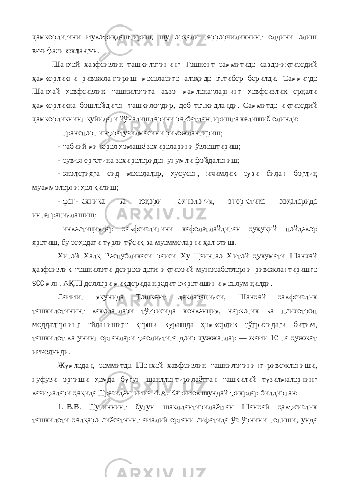 ҳамкорлигини мувофиқлаштириш, шу орқали террорчиликнинг олдини олиш вазифаси юкланган. Шанхай хавфсизлик ташкилотининг Тошкент саммитида савдо-иқтисодий ҳамкорликни ривожлантириш масаласига алоҳида эътибор берилди. Саммитда Шанхай хавфсизлик ташкилотига аъзо мамлакатларнинг хавфсизлик орқали ҳамкорликка бошлайдиган ташкилотдир, деб таъкидланди. Саммитда иқтисодий ҳамкорликнинг қуйидаги йўналишларини рағбатлантиришга келишиб олинди: - транспорт инфратузилмасини ривожлантириш; - табиий минерал хомашё захираларини ўзлаштириш; - сув-энергетика захираларидан унумли фойдаланиш; - экологияга оид масалалар, хусусан, ичимлик суви билан боғлиқ муаммоларни ҳал қилиш; - фан-техника ва юқори технология, энергетика соҳаларида интеграциялашиш; - инвестициялар хавфсизлигини кафолатлайдиган ҳуқуқий пойдевор яратиш, бу соҳадаги турли тўсиқ ва муаммоларни ҳал этиш. Хитой Халқ Республикаси раиси Ху Цзинтао Хитой ҳукумати Шанхай ҳавфсизлик ташкилоти доирасидаги иқтисоий муносабатларни ривожлантиришга 900 млн. АҚШ доллари миқдорида кредит ажратишини маълум қилди. Саммит якунида Тошкент декларацияси, Шанхай хавфсизлик ташкилотининг ваколатлари тўғрисида конвенция, наркотик ва психотроп моддаларнинг айланишига қарши курашда ҳамкорлик тўғрисидаги битим, ташкилот ва унинг органлари фаолиятига доир ҳужжатлар — жами 10 та ҳужжат имзоланди. Жумладан, саммитда Шанхай хавфсизлик ташкилотининг ривожланиши, нуфузи ортиши ҳамда бугун шакллантирилаётган ташкилий тузилмаларнинг вазифалари ҳақида Президентимиз И.А. Каримов шундай фикрлар билдирган: 1. В.В. Путиннинг бугун шакллантирилаётган Шанхай ҳавфсизлик ташкилоти халқаро сиёсатнинг амалий органи сифатида ўз ўрнини топиши, унда 