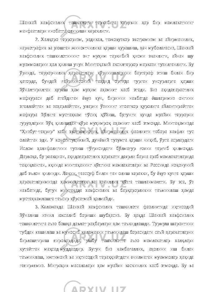 Шанхай хавфсизлик ташкилоти таркибига кирувчи ҳар бир мамлакатнинг манфаатлари инобатга олиниши кераклиги. 2. Халқаро терроризм, радикал, тажовузкор экстремизм ва айирмачилик, наркотрафик ва уюшган жиноятчилика қарши курашиш, ҳеч муболағасиз, Шанхай хавфсизлик ташкилотининг энг муҳим таркибий қисми эканлиги, айнан шу муаммоларни ҳал қилиш учун Минтақавий аксилтеррор маркази тузилганлиги. Бу ўринда, террорчилик ҳаракатлари кўринишларини бартараф этиш билан бир қаторда, бундай ғайриинсоний таҳдид ортида турган унсурларга қарши йўналтирилган кураш ҳам муҳим аҳамият касб этади. Биз ақидапарастлик мафкураси деб атайдиган ёвуз куч, биринчи навбатда ёшларимиз онгини эгаллаётган ва заҳарлаётган, уларни ўзининг итоаткор қуролига айлантираётган мафкура йўлига мустаҳкам тўсиқ қўйиш, бугунги кунда муайян террорчи гуруҳларни йўқ қилишдан кўра муҳимроқ аҳамият касб этмоқда. Минтақамизда “Ҳизбут-таҳрир” каби экстремистик, айирмачилик фаолияти тобора хавфли тус олаётган эди. У конституциявий, дунёвий тузумга қарши чиқиб, ўрта асрлардаги Ислом ҳалифалигини тузиш тўғрисидаги бўлмағур ғояни тарғиб қилмоқда. Дарвоқе, бу реакцион, ақидапарастлик ҳаракати деярли барча араб мамлакатларида тақиқланган, яқинда минтақанинг кўпгина мамлакатлари ва Россияда ноқонуний деб эълон қилинди. Лекин, таассуф билан тан олиш керакки, бу ёвуз кучга қарши ҳаракатларимизда ҳамжиҳатлик ва изчиллик кўзга ташланмаяпти. Бу эса, ўз навбатида, бутун минтақада хавфсизлик ва барқарорликни таъминлаш ҳамда мустаҳкамлашга таъсир кўрсатмай қолмайди. 3. Келажакда Шанхай хавфсизлик ташкилоти фаолиятида иқтисодий йўналиш изчил юксалиб бориши шубҳасиз. Бу ҳақда Шанхай хавфсизлик ташкилотига аъзо бошқа давлат раҳбарлари ҳам таъкидлашди. Турмуш шароитини тубдан яхшилаш ва муносиб келажакни таъминлаш борасидаги саъй-ҳаракатларни бирлаштириш пировардида, ушбу ташкилотга аъзо мамлакатлар халқлари кутаётган мақсад-муддаодир. Бугун биз камбағаллик, аҳолини иш билан таъминлаш, ижтимоий ва иқтисодий тараққиётдаги ечилмаган муаммолар ҳақида гапиряпмиз. Миграция масалалари ҳам муайян кескинлик касб этмоқда. Бу ва 