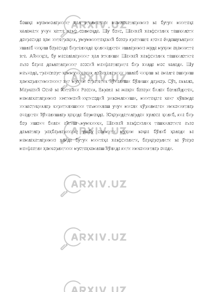 бошқа муаммоларнинг ҳал этилмагани мамлакатларимиз ва бутун минтақа келажаги учун катта хавф солмоқда. Шу боис, Шанхай хавфсизлик ташкилоти доирасида ҳам интеграция, умумминтақавий бозор яратишга ягона ёндашувларни ишлаб чиқиш борасида биргаликда қилинадиган ишларимиз жуда муҳим аҳамиятга эга. Айниқса, бу масалаларнинг ҳал этилиши Шанхай хавфсизлик ташкилотига аъзо барча давлатларнинг асосий манфаатларига бир хилда мос келади. Шу маънода, транспорт-коммуникация лойиҳаларини ишлаб чиқиш ва амалга ошириш ҳамкорлигимизнинг энг муҳим стратегик йўналиши бўлиши даркор. Сўз, аввало, Марказий Осиё ва Хитойни Россия, Европа ва жаҳон бозори билан боғлайдиган, мамлакатларимиз ижтимоий-иқтисодий ривожланиши, минтақага кенг кўламда инвестициялар киритилишини таъминлаш учун мисли кўрилмаган имкониятлар очадиган йўналишлар ҳақида бормоқда. Юқоридагилардан хулоса қилиб, яна бир бор ишонч билан айтиш мумкинки, Шанхай хавфсизлик ташкилотига аъзо давлатлар раҳбарларининг ушбу саммити муҳим воқеа бўлиб қолади ва мамлакатларимиз ҳамда бутун минтақа хавфсизлиги, барқарорлиги ва ўзаро манфаатли ҳамкорлигини мустаҳкамлаш йўлида янги имкониятлар очади. 