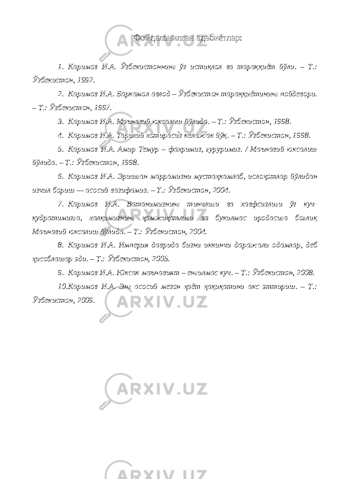 Фойдаланилган адабиётлар: 1. Каримов И.А. Ўзбекистоннинг ўз истиқлол ва тараққиёт йўли. – Т.: Ўзбекистон, 1992. 2. Каримов И.А. Баркамол авлод – Ўзбекистон тараққиётининг пойдевори. – Т.: Ўзбекистон, 1997. 3. Каримов И.А. Маънавий юксалиш йўлида. – Т.: Ўзбекистон, 1998. 4. Каримов И.А. Тарихий хотирасиз келажак йўқ. – Т.: Ўзбекистон, 1998. 5. Каримов И.А. Амир Темур – фахримиз, ғуруримиз. / Маънавий юксалиш йўлида. – Т.: Ўзбекистон, 1998. 6. Каримов И.А. Эришган маррамизни мустаҳкамлаб, ислоҳотлар йўлидан изчил бориш — асосий вазифамиз. – Т.: Ўзбекистон, 2004. 7. Каримов И.А. Ватанимизнинг тинчлиги ва хавфсизлиги ўз куч- қудратимизга, халқимизнинг ҳамжиҳатлиги ва букилмас иродасига боғлиқ Маънавий юксалиш йўлида. – Т.: Ўзбекистон, 2004. 8. Каримов И.А. Империя даврида бизни иккинчи даражали одамлар, деб ҳисоблашар эди. – Т.: Ўзбекистон, 2005. 9. Каримов И.А. Юксак маънавият – енгилмас куч. – Т.: Ўзбекистон, 2008. 10. Каримов И.А. Энг асосий мезон ҳаёт ҳақиқатини акс эттириш. – Т.: Ўзбекистон, 2009. 