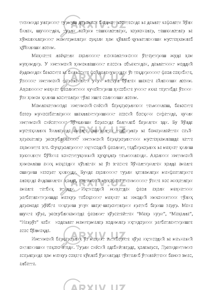 тизимида уларнинг турмуш даражаси бюджет воситасида ва давлат кафолати йўли билан, шунингдек, турли хайрия ташкилотлари, корхоналар, ташкилотлар ва хўжаликларнинг жамғармалари орқали ҳам қўллаб-қувватланиши мустаҳкамлаб қўйилиши лозим. Меҳнатга лаёқатли аҳолининг психологиясини ўзгартириш жуда ҳам муҳимдир. У ижтимоий ҳимоялашнинг пассив объектидан, давлатнинг моддий ёрдамидан бевосита ва билвосита фойдаланувчидан ўз тақдирининг фаол соҳибига, ўзининг ижтимоий фаровонлиги учун масъул бўлган шахсга айланиши лозим. Аҳолининг меҳнат фаолиятини кучайтириш ҳисобига унинг якка тартибда ўзини- ўзи ҳимоя қилиш воситалари тўла ишга солиниши лозим. Мамлакатимизда ижтимоий-сиёсий барқарорликни таъминлаш, бевосита бозор муносабатларини шакллантиришнинг асосий босқичи сифатида, кучли ижтимоий сиёсатнинг йўналиши борасида белгилаб берилган эди. Бу йўлда мустақиллик йилларида амалга оширилган тадбирлар ва бажарилаётган саъй- ҳаракатлар республиканинг ижтимоий барқарорлигини мустаҳкамлашда катта аҳамиятга эга. Фуқароларнинг иқтисодий фаолият, тадбиркорлик ва меҳнат қилиш эркинлиги бўйича конституциявий ҳуқуқлар таъминланди. Аҳолини ижтимоий ҳимоялаш аниқ мақсадни кўзлаган ва ўз эгасига йўналтирилган ҳолда амалга ошириш назорат қилинди. Бунда аҳолининг турли қатламлари манфаатларига алоҳида ёндашилган ҳолда, ижтимоий муҳофаза тизимининг ўзига хос жиҳатлари амалга татбиқ этилди. Иқтисодий жиҳатдан фаол аҳоли меҳнатини рағбатлантиришда мазкур табақанинг меҳнат ва ижодий имкониятини тўлиқ даражада рўёбга чиқариш учун шарт-шароитларни яратиб бериш зарур. Мана шунга кўра, республикамизда фаолият кўрсатаётган “Меҳр нури”, “Маҳалла”, “Наврўз” каби нодавлат жамғармалар ходимлар иқтидорини рағбатлантиришга асос бўлмоқда. Ижтимоий барқарорлик ўз моҳият эътиборига кўра иқтисодий ва маънавий онгланишни тақозо этади. Турли сиёсий адабиётларда, қолаверса, Президентимиз асарларида ҳам мазкур соҳага кўплаб ўринларда тўхталиб ўтилаётгани бежиз эмас, албатта. 