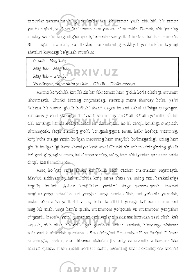 tomonlar qarama-qarshiligi natijasida har ikki tomon yutib chiqishi, bir tomon yutib chiqishi, yoki har ikki tomon ham yutqazishi mumkin. Demak, ziddiyatning qanday yechim topganligiga qarab, tomonlar vaziyatlari turlicha bo‘lishi mumkin. Shu nuqtai nazardan, konfliktdagi tomonlarning ziddiyat yechimidan keyingi ahvolini kuyidagi belgilash mumkin: G‘olib – Mag‘lub; Mag‘lub – Mag‘lub; Mag‘lub – G‘olib; Va nihoyat, eng muhim yechim – G‘olib – G‘olib mavqei. Ammo ko‘pchilik konfliktda har ikki tomon ham g‘olib bo‘la olishiga umuman ishonmaydi. Chunki bizning ongimizdagi stereotip mana shunday holni, ya’ni “albatta bir tomon g‘olib bo‘lishi shart” degan holatni qabul qilishga o‘rgangan. Zamonaviy konfliktologiya ilmi esa insonlarni aynan G‘olib-G‘olib yo‘nalishida ish olib borishga hamda ziddiyatlardan har doim g‘olib bo‘lib chiqib ketishga o‘rgatadi. Shuningdek, faqat o‘zining g‘olib bo‘lganligigina emas, balki boshqa insonning, ko‘pincha o‘ziga yaqin bo‘lgan insonning ham mag‘lub bo‘lmaganligi, uning ham g‘olib bo‘lganligi katta ahamiyat kasb etadi.Chunki siz uchun o‘zingizning g‘olib bo‘lganligingizgina emas, balki opponentingizning ham ziddiyatdan qoniqqan holda chiqib ketishi muhimdir. Aniq bo‘lgan narsa shuki, konfliktlar hech qachon o‘z-o‘zidan tugamaydi. Mavjud ziddiyatning hal etilishida ko‘p narsa shaxs va uning xatti-harakatlariga bog‘liq bo‘ladi. Aslida konfliktlar yechimi sizga qarama-qarshi insonni mag‘lubiyatga uchratish, uni yengish, unga hamla qilish, uni yo‘qotib yuborish, undan o‘ch olish yo‘llarini emas, balki konfliktni yuzaga keltirgan muammoni mag‘lub etish, unga hamla qilish, muammoni yo‘qotish va muammoni yengishni o‘rgatadi. Insoniy, ya’ni gumanitar qadriyatlar sirasida esa birovdan qasd olish, kek saqlash, o‘ch olish, birovni qilgan gunohlari uchun jazolash, birovlarga nisbatan zo‘ravonlik o‘tkazish qoralanadi. Siz o‘zingizni “madaniyatli” va “oriyatli” inson sanasangiz, hech qachon birovga nisbatan jismoniy zo‘ravonlik o‘tkazmaslikka harakat qilasiz. Inson kuchli bo‘lishi lozim, insonning kuchli ekanligi o‘z kuchini 