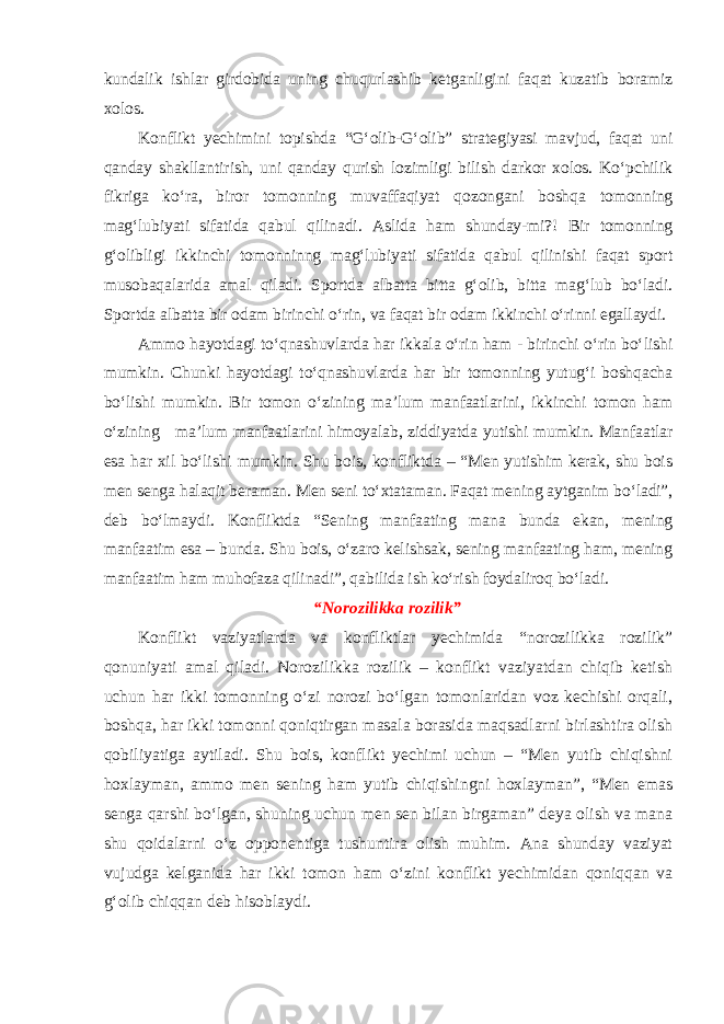 kundalik ishlar girdobida uning chuqurlashib ketganligini faqat kuzatib boramiz xolos. Konflikt yechimini topishda “G‘olib-G‘olib” strategiyasi mavjud, faqat uni qanday shakllan tirish, uni qanday qurish lozimligi bilish darkor xolos. Ko‘pchilik fikriga ko‘ra, biror tomon ning muvaffaqiyat qozongani boshqa tomonning mag‘lubiyati sifatida qabul qilinadi. Aslida ham shunday-mi?! Bir tomonning g‘olibligi ikkinchi tomonninng mag‘lubiyati sifatida qabul qilinishi faqat sport musobaqalarida amal qiladi. Sportda albatta bitta g‘olib, bitta mag‘lub bo‘ladi. Sportda albatta bir odam birinchi o‘rin, va faqat bir odam ikkinchi o‘rinni egallaydi. Ammo hayotdagi to‘qnashuvlarda har ikkala o‘rin ham - birinchi o‘rin bo‘lishi mumkin. Chunki hayotdagi to‘qnashuvlarda har bir tomonning yutug‘i boshqacha bo‘lishi mumkin. Bir tomon o‘zining ma’lum manfaatlarini, ikkinchi tomon ham o‘zining ma’lum manfaatlarini himoyalab, ziddiyatda yutishi mumkin. Manfaatlar esa har xil bo‘lishi mumkin. Shu bois, konfliktda – “Men yutishim kerak, shu bois men senga halaqit beraman. Men seni to‘xtataman. Faqat mening aytganim bo‘ladi”, deb bo‘lmaydi. Konfliktda “Sening manfaating mana bunda ekan, mening manfaatim esa – bunda. Shu bois, o‘zaro kelishsak, sening manfaating ham, mening manfaatim ham muhofaza qilinadi”, qabilida ish ko‘rish foydaliroq bo‘ladi. “Norozilikka rozilik” Konflikt vaziyatlarda va konfliktlar yechimida “norozilikka rozilik” qonuniyati amal qiladi. Norozilikka rozilik – konflikt vaziyatdan chiqib ketish uchun har ikki tomonning o‘zi norozi bo‘lgan tomonlaridan voz kechishi orqali, boshqa, har ikki tomonni qoniqtirgan masala borasida maqsadlarni birlashtira olish qobiliyatiga aytiladi. Shu bois, konflikt yechimi uchun – “Men yutib chiqishni hoxlayman, ammo men sening ham yutib chiqishingni hoxlayman”, “Men emas senga qarshi bo‘lgan, shuning uchun men sen bilan birgaman” deya olish va mana shu qoidalarni o‘z opponentiga tushuntira olish muhim. Ana shunday vaziyat vujudga kelganida har ikki tomon ham o‘zini konflikt yechimidan qoniqqan va g‘olib chiqqan deb hisoblaydi. 