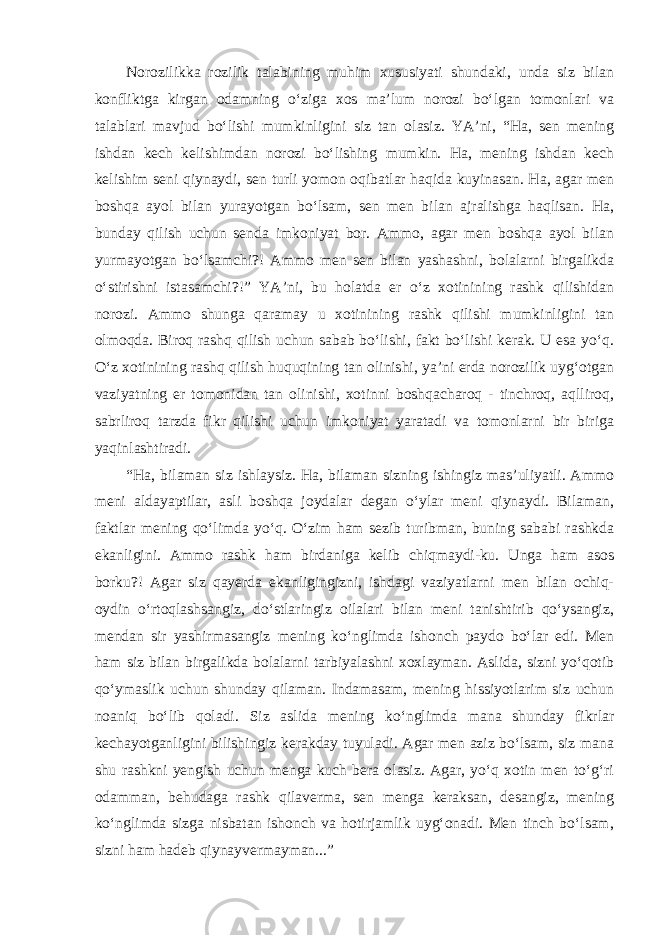 Norozilikka rozilik talabining muhim xususiyati shundaki, unda siz bilan konfliktga kirgan odamning o‘ziga xos ma’lum norozi bo‘lgan tomonlari va talablari mavjud bo‘lishi mumkinligini siz tan olasiz. YA’ni, “Ha, sen mening ishdan kech kelishimdan norozi bo‘lishing mumkin. Ha, mening ishdan kech kelishim seni qiynaydi, sen turli yomon oqibatlar haqida kuyinasan. Ha, agar men boshqa ayol bilan yurayotgan bo‘lsam, sen men bilan ajralishga haqlisan. Ha, bunday qilish uchun senda imkoniyat bor. Ammo, agar men boshqa ayol bilan yurmayotgan bo‘lsamchi?! Ammo men sen bilan yashashni, bolalarni birgalikda o‘stirishni istasamchi?!” YA’ni, bu holatda er o‘z xotinining rashk qilishidan norozi. Ammo shunga qaramay u xotinining rashk qilishi mumkinligini tan olmoqda. Biroq rashq qilish uchun sabab bo‘lishi, fakt bo‘lishi kerak. U esa yo‘q. O‘z xotinining rashq qilish huquqining tan olinishi, ya’ni erda norozilik uyg‘otgan vaziyatning er tomonidan tan olinishi, xotinni boshqacharoq - tinchroq, aqlliroq, sabrliroq tarzda fikr qilishi uchun imkoniyat yaratadi va tomonlarni bir biriga yaqinlashtiradi. “Ha, bilaman siz ishlaysiz. Ha, bilaman sizning ishingiz mas’uliyatli. Ammo meni aldayaptilar, asli boshqa joydalar degan o‘ylar meni qiynaydi. Bilaman, faktlar mening qo‘limda yo‘q. O‘zim ham sezib turibman, buning sababi rashkda ekanligini. Ammo rashk ham birdaniga kelib chiqmaydi-ku. Unga ham asos borku?! Agar siz qayerda ekanligingizni, ishdagi vaziyatlarni men bilan ochiq- oydin o‘rtoqlashsangiz, do‘stlaringiz oilalari bilan meni tanishtirib qo‘ysangiz, mendan sir yashirmasangiz mening ko‘nglimda ishonch paydo bo‘lar edi. Men ham siz bilan birgalikda bolalarni tarbiyalashni xoxlayman. Aslida, sizni yo‘qotib qo‘ymaslik uchun shunday qilaman. Indamasam, mening hissiyotlarim siz uchun noaniq bo‘lib qoladi. Siz aslida mening ko‘nglimda mana shunday fikrlar kechayotganligini bilishingiz kerakday tuyuladi. Agar men aziz bo‘lsam, siz mana shu rashkni yengish uchun menga kuch bera olasiz. Agar, yo‘q xotin men to‘g‘ri odamman, behudaga rashk qilaverma, sen menga keraksan, desangiz, mening ko‘nglimda sizga nisbatan ishonch va hotirjamlik uyg‘onadi. Men tinch bo‘lsam, sizni ham hadeb qiynayvermayman...” 