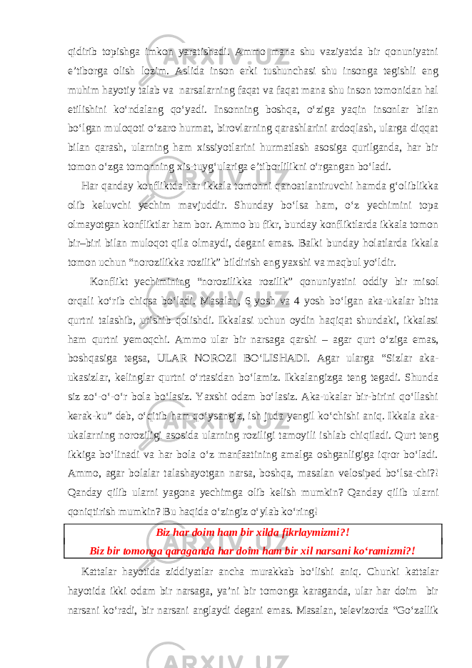 qidirib topishga imkon yaratishadi. Ammo mana shu vaziyatda bir qonuniyatni e’tiborga olish lozim. Aslida inson erki tushunchasi shu insonga tegishli eng muhim hayotiy talab va narsalarning faqat va faqat mana shu inson tomonidan hal etilishini ko‘ndalang qo‘yadi. Insonning boshqa, o‘ziga yaqin insonlar bilan bo‘lgan muloqoti o‘zaro hurmat, birovlarning qarashlarini ardoqlash, ularga diqqat bilan qarash, ularning ham xissiyotlarini hurmatlash asosiga qurilganda, har bir tomon o‘zga tomonning xis-tuyg‘ulariga e’tiborlilikni o‘rgangan bo‘ladi. Har qanday konfliktda har ikkala tomonni qanoatlantiruvchi hamda g‘oliblikka olib keluvchi yechim mavjuddir. Shunday bo‘lsa ham, o‘z yechimini topa olmayotgan konfliktlar ham bor. Ammo bu fikr, bunday konfliktlarda ikkala tomon bir–biri bilan muloqot qila olmaydi, degani emas. Balki bunday holatlarda ikkala tomon uchun “norozilikka rozilik” bildirish eng yaxshi va maqbul yo‘ldir. Konflikt yechimining “norozilikka rozilik” qonuniyatini oddiy bir misol orqali ko‘rib chiqsa bo‘ladi. Masalan, 6 yosh va 4 yosh bo‘lgan aka-ukalar bitta qurtni talashib, urishib qolishdi. Ikkalasi uchun oydin haqiqat shundaki, ikkalasi ham qurtni yemoqchi. Ammo ular bir narsaga qarshi – agar qurt o‘ziga emas, boshqasiga tegsa, ULAR NOROZI BO‘LISHADI. Agar ularga “Sizlar aka- ukasizlar, kelinglar qurtni o‘rtasidan bo‘lamiz. Ikkalangizga teng tegadi. Shunda siz zo‘-o‘-o‘r bola bo‘lasiz. Yaxshi odam bo‘lasiz. Aka-ukalar bir-birini qo‘llashi kerak-ku” deb, o‘qitib ham qo‘ysangiz, ish juda yengil ko‘chishi aniq. Ikkala aka- ukalarning noroziligi asosida ularning roziligi tamoyili ishlab chiqiladi. Qurt teng ikkiga bo‘linadi va har bola o‘z manfaatining amalga oshganligiga iqror bo‘ladi. Ammo, agar bolalar talashayotgan narsa, boshqa, masalan velosiped bo‘lsa-chi?! Qanday qilib ularni yagona yechimga olib kelish mumkin? Qanday qilib ularni qoniqtirish mumkin? Bu haqida o‘zingiz o‘ylab ko‘ring! Biz har doim ham bir xilda fikrlaymizmi?! Biz bir tomonga qaraganda har doim ham bir xil narsani ko‘ramizmi?! Kattalar hayotida ziddiyatlar ancha murakkab bo‘lishi aniq. Chunki kattalar hayotida ikki odam bir narsaga, ya’ni bir tomonga karaganda, ular har doim bir narsani ko‘radi, bir narsani anglaydi degani emas. Masalan, televizorda “Go‘zallik 