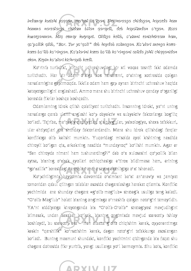 indamay kutishi yoqqan, ma’qul bo‘lgan. Shu narsaga chidagan, hayotda ham hamma narsalarga chidam bilan qaraydi, deb hayolimdan o‘tgan. Rosa kuzatganman. Miq etmay kutyapti. Oldiga kelib, o‘zimni tanishtirsam ham, qo‘pollik qilib, “Bor. Tur yo‘qol!” deb haydab solmagan. Ko‘zlari menga katta- katta bo‘lib ko‘ringan. Ko‘zlarini katta bo‘lib ko‘ringani aslida jahli chiqqanidan ekan. Keyin ko‘zlari kichrayib ketdi. Ko‘rinib turibdiki, birinchi uchrashuvdagi bir xil voqea tasnifi ikki odamda turlichadir. Har bir odam o‘ziga xos narsalarni, o‘zining xotirasida qolgan narsalarnigina gapirmoqda. Ikkila odam ham gap aynan birinchi uchrashuv haqida ketayotganligini anglashadi. Ammo mana shu birinchi uchrashuv qanday o‘tganligi borasida fikrlar boshqa boshqadir. Odamlarning idrok qilish qobiliyati turlichadir. Insonning idroki, ya’ni uning narsalarga qarab ularni anglashi ko‘p obyektiv va subyektiv faktorlarga bog‘liq bo‘ladi. Tajriba, ma’naviy qadriyatlar, xis-tuyg‘ular, psixologiya, shaxs tafakkuri, ular ehtiyojlari ana shunday faktorlardandir. Mana shu idrok qilishdagi farqlar konfliktga olib kelishi mumkin. Yuqoridagi misolda ayol kishining nazdida chiroyli bo‘lgan qiz, erkakning nazdida “mundayroq” bo‘lishi mumkin. Agar er “Sen chiroyda nimani ham tushunarding?!” deb o‘z xulosasini qo‘pollik bilan aytsa, bizning o‘zbek ayollari ochiqchasiga e’tiroz bildirmasa ham, erining “go‘zallik” borasidagi qarashlari ancha sayoz ekanligiga o‘zi ishonadi. Ko‘pchiligimiz hayotimiz davomida o‘zimizni ba’zi an’anaviy va jamiyat tomonidan qabul qilingan talablar asosida chegaralashga harakat qilamiz. Konflikt yechimida ana shunday chegara «g‘olib-mag‘lub» strategik usuliga teng keladi. “G‘olib-Mag‘lub” holati bizning ongimizga o‘rnashib qolgan noto‘g‘ri tamoyildir. YA’ni ziddiyatga kirayotganda biz “G‘olib-G‘olib” strategiyasi mavjudligini bilmasak, undan bexabar bo‘lsak, bizning ongimizda mavjud stereotip ishlay boshlaydi, bu stereotip esa – men albatta g‘olib chiqishim kerak, opponentimga keskin “qarshilik” ko‘rsatishim kerak, degan noto‘g‘ri tafakkurga asoslangan bo‘ladi. Buning mazmuni shundaki, konflikt yechimini qidirganda biz faqat shu chegara doirasida fikr yuritib, yangi usullarga yo‘l bermaymiz. Shu bois, konflikt 