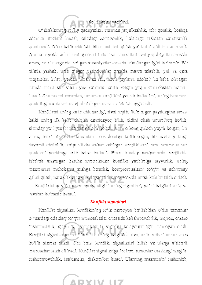 Konfliktlar yechimi. O‘zbeklarning milliy qadriyatlari tizimida janjalkashlik, ichi qoralik, boshqa odamlar tinchini buzish, oiladagi zo‘ravonlik, bolalarga nisbatan zo‘ravonlik qoralanadi. Nizo kelib chiqishi bilan uni hal qilish yo‘llarini qidirish oqlanadi. Ammo hayotda odamlarning o‘zini tutishi va harakatlari azaliy qadriyatlar asosida emas, balki ularga zid bo‘lgan xususiyatlar asosida rivojlanganligini ko‘ramiz. Bir oilada yashab, unib o‘sgan qarindoshlar orasida meros talashib, pul va qarz mojarolari bilan, yerdan ulush so‘rab, hovli joylarni adolatli bo‘lisha olmagan hamda mana shu sabab yuz ko‘rmas bo‘lib ketgan yaqin qarindoshlar uchrab turadi. Shu nuqtai nazardan, umuman konfliktni yechib bo‘ladimi, uning hammani qoniqtirgan xulosasi mavjudmi degan masala qiziqish uyg‘otadi. Konfliktni uning kelib chiqqanligi, rivoj topib, ildiz otgan paytidagina emas, balki uning ilk kelib chiqish davridayoq bilib, oldini olish unumliroq bo‘lib, shunday yo‘l yaxshi natijalarga olib keladi. Ammo keng quloch yoyib ketgan, bir emas, balki bir necha tomonlarni o‘z domiga tortib olgan, bir necha yillarga davomli cho‘zilib, ko‘pchilikka aziyat keltirgan konfliktlarni ham hamma uchun qoniqarli yechimga olib kelsa bo‘ladi. Biroq bunday vaziyatlarda konfliktda ishtirok etayotgan barcha tomonlardan konflikt yechimiga tayyorlik, uning mazmunini muhokama etishga hozirlik, kompromisslarni to‘g‘ri va achinmay qabul qilish, norozilikka rozilik, layoqatlilik, o‘z so‘zida turish kabilar talab etiladi. Konfliktning vujudga kelayotganligini uning signallari, ya’ni belgilari aniq va ravshan ko‘rsatib beradi. Konflikt signallari Konflikt signallari konfliktning to‘la namoyon bo‘lishidan oldin tomonlar o‘rtasidagi odatdagi to‘g‘ri munosabatlar o‘rtasida kelishmovchilik, inqiroz, o‘zaro tushunmaslik, g‘ayirlik, ayrmakashlik vujudga kelayotganligini namoyon etadi. Konflikt signallariga bee’tiborlilik uning kelgusida rivojlanib ketishi uchun asos bo‘lib xizmat qiladi. Shu bois, konflikt signallarini bilish va ularga e’tiborli munosabat talab qilinadi. Konflikt signallariga inqiroz, tomonlar orasidagi tanglik, tushunmovchilik, insidentlar, diskomfort kiradi. Ularning mazmunini tushunish, 