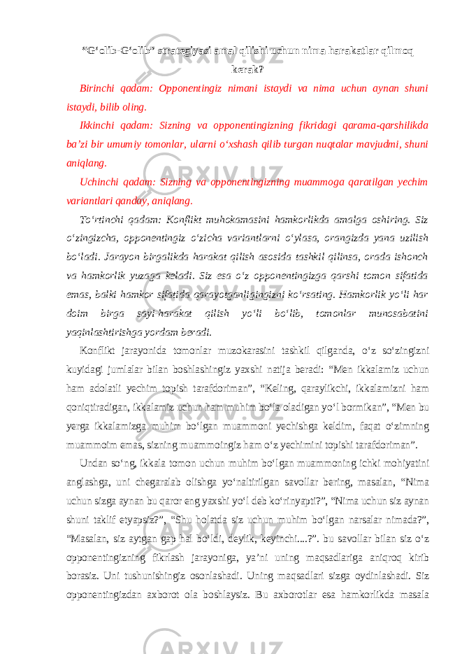 “G‘olib-G‘olib” strategiyasi amal qilishi uchun nima harakatlar qilmoq kerak? Birinchi qadam: Opponentingiz nimani istaydi va nima uchun aynan shuni istaydi, bilib oling. Ikkinchi qadam: Sizning va opponentingizning fikridagi qarama-qarshilikda ba’zi bir umumiy tomonlar, ularni o‘xshash qilib turgan nuqtalar mavjudmi, shuni aniqlang. Uchinchi qadam: Sizning va opponentingizning muammoga qaratilgan yechim variantlari qanday, aniqlang. To‘rtinchi qadam: Konflikt muhokamasini hamkorlikda amalga oshiring. Siz o‘zingizcha, opponentingiz o‘zicha variantlarni o‘ylasa, orangizda yana uzilish bo‘ladi. Jarayon birgalikda harakat qilish asosida tashkil qilinsa, orada ishonch va hamkorlik yuzaga keladi. Siz esa o‘z opponentingizga qarshi tomon sifatida emas, balki hamkor sifatida qarayotganligingizni ko‘rsating. Hamkorlik yo‘li har doim birga sayi-harakat qilish yo‘li bo‘lib, tomonlar munosabatini yaqinlashtirishga yordam beradi. Konflikt jarayonida tomonlar muzokarasini tashkil qilganda, o‘z so‘zingizni kuyidagi jumlalar bilan boshlashingiz yaxshi natija beradi: “Men ikkalamiz uchun ham adolatli yechim topish tarafdoriman”, “Keling, qaraylikchi, ikkalamizni ham qoniqtiradigan, ikkalamiz uchun ham muhim bo‘la oladigan yo‘l bormikan”, “Men bu yerga ikkalamizga muhim bo‘lgan muammoni yechishga keldim, faqat o‘zimning muammoim emas, sizning muammoingiz ham o‘z yechimini topishi tarafdoriman”. Undan so‘ng, ikkala tomon uchun muhim bo‘lgan muammoning ichki mohiyatini anglashga, uni chegaralab olishga yo‘naltirilgan savollar bering, masalan, “Nima uchun sizga aynan bu qaror eng yaxshi yo‘l deb ko‘rinyapti?”, “Nima uchun siz aynan shuni taklif etyapsiz?”, “Shu holatda siz uchun muhim bo‘lgan narsalar nimada?”, “Masalan, siz aytgan gap hal bo‘ldi, deylik, keyinchi....?”. bu savollar bilan siz o‘z opponentingizning fikrlash jarayoniga, ya’ni uning maqsadlariga aniqroq kirib borasiz. Uni tushunishingiz osonlashadi. Uning maqsadlari sizga oydinlashadi. Siz opponentingizdan axborot ola boshlaysiz. Bu axborotlar esa hamkorlikda masala 