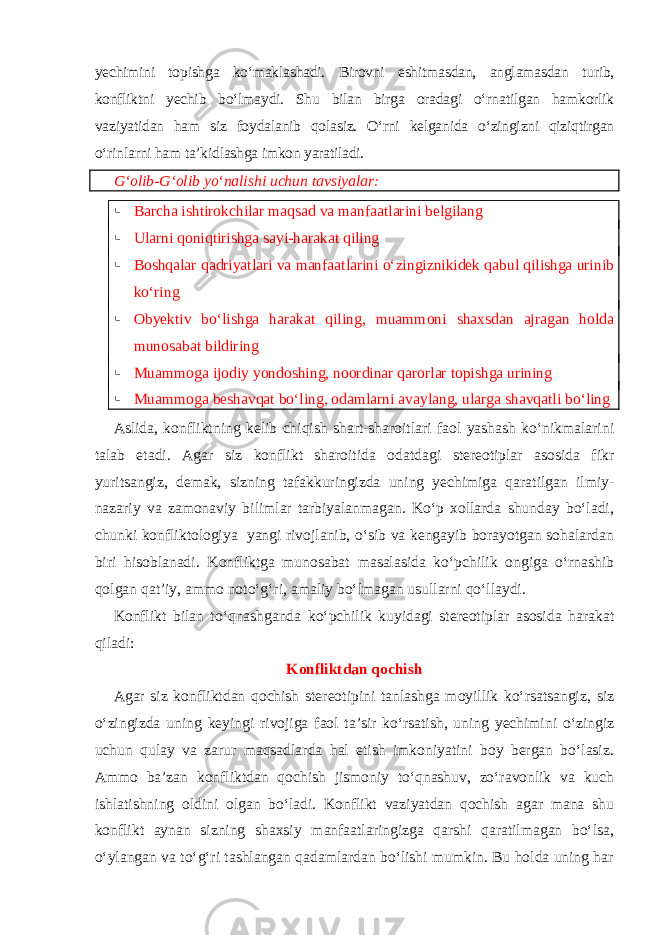 yechimini topishga ko‘maklashadi. Birovni eshitmasdan, anglamasdan turib, konfliktni yechib bo‘lmaydi. Shu bilan birga oradagi o‘rnatilgan hamkorlik vaziyatidan ham siz foydalanib qolasiz. O‘rni kelganida o‘zingizni qiziqtirgan o‘rinlarni ham ta’kidlashga imkon yaratiladi. G‘olib-G‘olib yo‘nalishi uchun tavsiyalar:  Barcha ishtirokchilar maqsad va manfaatlarini belgilang  Ularni qoniqtirishga sayi-harakat qiling  Boshqalar qadriyatlari va manfaatlarini o‘zingiznikidek qabul qilishga urinib ko‘ring  Obyektiv bo‘lishga harakat qiling, muammoni shaxsdan ajragan holda munosabat bildiring  Muammoga ijodiy yondoshing, noordinar qarorlar topishga urining  Muammoga beshavqat bo‘ling, odamlarni avaylang, ularga shavqatli bo‘ling Aslida, konfliktning kelib chiqish shart-sharoitlari faol yashash ko‘nikmalarini talab etadi. Agar siz konflikt sharoitida odatdagi stereotiplar asosida fikr yuritsangiz, demak, sizning tafakkuringizda uning yechimiga qaratilgan ilmiy- nazariy va zamonaviy bilimlar tarbiyalanmagan. Ko‘p xollarda shunday bo‘ladi, chunki konfliktologiya yangi rivojlanib, o‘sib va kengayib borayotgan sohalardan biri hisoblanadi. Konfliktga munosabat masalasida ko‘pchilik ongiga o‘rnashib qolgan qat’iy, ammo noto‘g‘ri, amaliy bo‘lmagan usullarni qo‘llaydi. Konflikt bilan to‘qnashganda ko‘pchilik kuyidagi stereotiplar asosida harakat qiladi: Konfliktdan qochish Agar siz konfliktdan qochish stereotipini tanlashga moyillik ko‘rsatsangiz, siz o‘zingizda uning keyingi rivojiga faol ta’sir ko‘rsatish, uning yechimini o‘zingiz uchun qulay va zarur maqsadlarda hal etish imkoniyatini boy bergan bo‘lasiz. Ammo ba’zan konfliktdan qochish jismoniy to‘qnashuv, zo‘ravonlik va kuch ishlatishning oldini olgan bo‘ladi. Konflikt vaziyatdan qochish agar mana shu konflikt aynan sizning shaxsiy manfaatlaringizga qarshi qaratilmagan bo‘lsa, o‘ylangan va to‘g‘ri tashlangan qadamlardan bo‘lishi mumkin. Bu holda uning har 