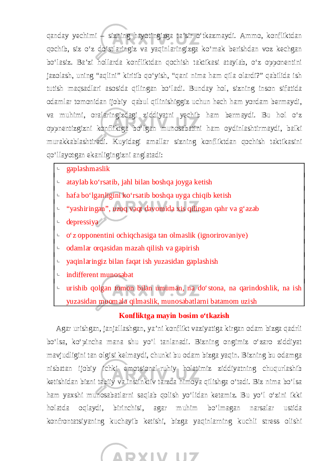 qanday yechimi – sizning hayotingizga ta’sir o‘tkazmaydi. Ammo, konfliktdan qochib, siz o‘z do‘stlaringiz va yaqinlaringizga ko‘mak berishdan voz kechgan bo‘lasiz. Ba’zi hollarda konfliktdan qochish taktikasi ataylab, o‘z opponentini jazolash, uning “aqlini” kiritib qo‘yish, “qani nima ham qila olardi?” qabilida ish tutish maqsadlari asosida qilingan bo‘ladi. Bunday hol, sizning inson sifatida odamlar tomonidan ijobiy qabul qilinishiggiz uchun hech ham yordam bermaydi, va muhimi, oralaringizdagi ziddiyatni yechib ham bermaydi. Bu hol o‘z oppnentizgizni konfliktga bo‘lgan munosabatini ham oydinlashtirmaydi, balki murakkablashtiradi. Kuyidagi amallar sizning konfliktdan qochish taktikasini qo‘llayotgan ekanligingizni anglatadi:  gaplashmaslik  ataylab ko‘rsatib, jahl bilan boshqa joyga ketish  hafa bo‘lganligini ko‘rsatib boshqa uyga chiqib ketish  “yashiringan”, uzoq vaqt davomida xis qilingan qahr va g‘azab  depressiya  o‘z opponentini ochiqchasiga tan olmaslik (ignorirovaniye)  odamlar orqasidan mazah qilish va gapirish  yaqinlaringiz bilan faqat ish yuzasidan gaplashish  indifferent munosabat  urishib qolgan tomon bilan umuman, na do‘stona, na qarindoshlik, na ish yuzasidan muomala qilmaslik, munosabatlarni batamom uzish Konfliktga mayin bosim o‘tkazish Agar urishgan, janjallashgan, ya’ni konflikt vaziyatiga kirgan odam bizga qadrli bo‘lsa, ko‘pincha mana shu yo‘l tanlanadi. Bizning ongimiz o‘zaro ziddiyat mavjudligini tan olgisi kelmaydi, chunki bu odam bizga yaqin. Bizning bu odamga nisbatan ijobiy ichki emotsional-ruhiy holatimiz ziddiyatning chuqurlashib ketishidan bizni tabiiy va instinktiv tarzda himoya qilishga o‘tadi. Biz nima bo‘lsa ham yaxshi munosabatlarni saqlab qolish yo‘lidan ketamiz. Bu yo‘l o‘zini ikki holatda oqlaydi, birinchisi, agar muhim bo‘lmagan narsalar ustida konfrontatsiyaning kuchayib ketishi, bizga yaqinlarning kuchli stress olishi 