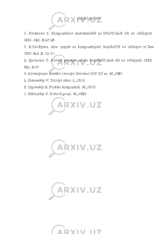 Adabiyotlar: 1. Karimova S. Kompozitsion mukammallik yo`lida//O`zbek tili va adabiyoti.- 1991.-№6.-B.54-58 2. K.Turdiyeva. Asar syujeti va kompozitsiyasi haqida//Til va adabiyot ta`limi 2001-№3. B. 23-27. 3. Qurbonov T. Portret yaratish uslubi haqida//O`zbek tili va adabiyoti.-1996.- №5.-B.47 4. Zarubejnaya estetika i teoriya literaturi XIX-XX vv.-M.,1987 5. Jirmunskiy V. Teoriya stixa.-L.,1975 6. Uspenskiy B. Poetika kompozitsii.-M.,1970 7. Shklovskiy V. O teorii prozi.-M.,1983 