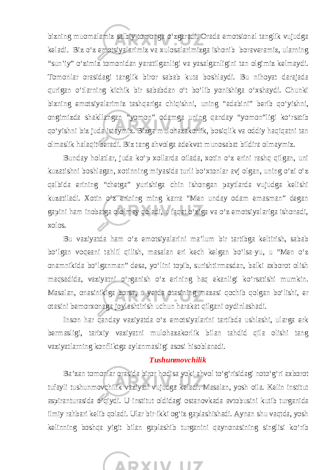 bizning muomalamiz salbiy tomonga o‘zgaradi. Orada emotsional tanglik vujudga keladi. Biz o‘z emotsiyalarimiz va xulosalarimizga ishonib boraveramiz, ularning “sun’iy” o‘zimiz tomonidan yaratilganligi va yasalganligini tan olgimiz kelmaydi. Tomonlar orasidagi tanglik biror sabab kuta boshlaydi. Bu nihoyat darajada qurigan o‘tlarning kichik bir sababdan o‘t bo‘lib yonishiga o‘xshaydi. Chunki bizning emotsiyalarimiz tashqariga chiqishni, uning “adabini” berib qo‘yishni, ongimizda shakllangan “yomon” odamga uning qanday “yomon”ligi ko‘rsatib qo‘yishni biz juda istaymiz. Bizga mulohazakorlik, bosiqlik va oddiy haqiqatni tan olmaslik halaqit beradi. Biz tang ahvolga adekvat munosabat bildira olmaymiz. Bunday holatlar, juda ko‘p xollarda oilada, xotin o‘z erini rashq qilgan, uni kuzatishni boshlagan, xotinning miyasida turli bo‘xtonlar avj olgan, uning o‘zi o‘z qalbida erining “chetga” yurishiga chin ishongan paytlarda vujudga kelishi kuzatiladi. Xotin o‘z erining ming karra “Men unday odam emasman” degan gapini ham inobatga ololmay qoladi, u faqat o‘ziga va o‘z emotsiyalariga ishonadi, xolos. Bu vaziyatda ham o‘z emotsiyalarini ma’lum bir tartibga keltirish, sabab bo‘lgan voqeani tahlil qilish, masalan eri kech kelgan bo‘lsa-yu, u “Men o‘z onamnikida bo‘lganman” desa, yo‘lini topib, surishtirmasdan, balki axborot olish maqsadida, vaziyatni o‘rganish o‘z erining haq ekanligi ko‘rsatishi mumkin. Masalan, onasinikiga borsa, u yerda otasining mazasi qochib qolgan bo‘lishi, er otasini bemorxonaga joylashtirish uchun harakat qilgani oydinlashadi. Inson har qanday vaziyatda o‘z emotsiyalarini tartibda ushlashi, ularga erk bermasligi, tarixiy vaziyatni mulohazakorlik bilan tahdid qila olishi tang vaziyatlarning konfliktga aylanmasligi asosi hisoblanadi. Tushunmovchilik Ba’zan tomonlar orasida biror hodisa yoki ahvol to‘g‘risidagi noto‘g‘ri axborot tufayli tushunmovchilik vaziyati vujudga keladi. Masalan, yosh oila. Kelin institut aspiranturasida o‘qiydi. U institut oldidagi ostanovkada avtobusini kutib turganida ilmiy rahbari kelib qoladi. Ular bir-ikki og‘iz gaplashishadi. Aynan shu vaqtda, yosh kelinning boshqa yigit bilan gaplashib turganini qaynonasining singlisi ko‘rib 