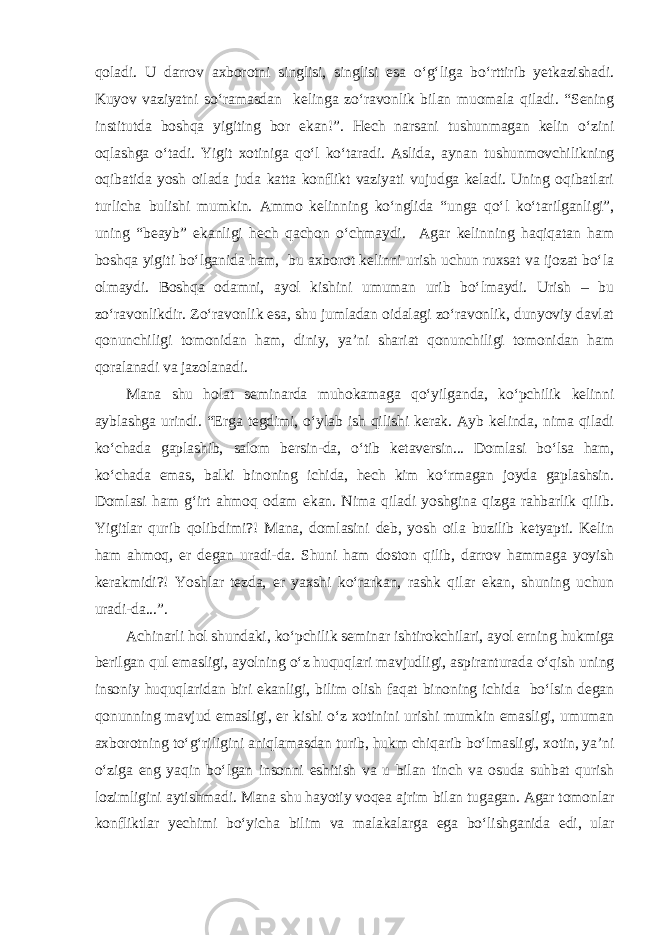 qoladi. U darrov axborotni singlisi, singlisi esa o‘g‘liga bo‘rttirib yetkazishadi. Kuyov vaziyatni so‘ramasdan kelinga zo‘ravonlik bilan muomala qiladi. “Sening institutda boshqa yigiting bor ekan!”. Hech narsani tushunmagan kelin o‘zini oqlashga o‘tadi. Yigit xotiniga qo‘l ko‘taradi. Aslida, aynan tushunmovchilikning oqibatida yosh oilada juda katta konflikt vaziyati vujudga keladi. Uning oqibatlari turlicha bulishi mumkin. Ammo kelinning ko‘nglida “unga qo‘l ko‘tarilganligi”, uning “beayb” ekanligi hech qachon o‘chmaydi. Agar kelinning haqiqatan ham boshqa yigiti bo‘lganida ham, bu axborot kelinni urish uchun ruxsat va ijozat bo‘la olmaydi. Boshqa odamni, ayol kishini umuman urib bo‘lmaydi. Urish – bu zo‘ravonlikdir. Zo‘ravonlik esa, shu jumladan oidalagi zo‘ravonlik, dunyoviy davlat qonunchiligi tomonidan ham, diniy, ya’ni shariat qonunchiligi tomonidan ham qoralanadi va jazolanadi. Mana shu holat seminarda muhokamaga qo‘yilganda, ko‘pchilik kelinni ayblashga urindi. “Erga tegdimi, o‘ylab ish qilishi kerak. Ayb kelinda, nima qiladi ko‘chada gaplashib, salom bersin-da, o‘tib ketaversin... Domlasi bo‘lsa ham, ko‘chada emas, balki binoning ichida, hech kim ko‘rmagan joyda gaplashsin. Domlasi ham g‘irt ahmoq odam ekan. Nima qiladi yoshgina qizga rahbarlik qilib. Yigitlar qurib qolibdimi?! Mana, domlasini deb, yosh oila buzilib ketyapti. Kelin ham ahmoq, er degan uradi-da. Shuni ham doston qilib, darrov hammaga yoyish kerakmidi?! Yoshlar tezda, er yaxshi ko‘rarkan, rashk qilar ekan, shuning uchun uradi-da...”. Achinarli hol shundaki, ko‘pchilik seminar ishtirokchilari, ayol erning hukmiga berilgan qul emasligi, ayolning o‘z huquqlari mavjudligi, aspiranturada o‘qish uning insoniy huquqlaridan biri ekanligi, bilim olish faqat binoning ichida bo‘lsin degan qonunning mavjud emasligi, er kishi o‘z xotinini urishi mumkin emasligi, umuman axborotning to‘g‘riligini aniqlamasdan turib, hukm chiqarib bo‘lmasligi, xotin, ya’ni o‘ziga eng yaqin bo‘lgan insonni eshitish va u bilan tinch va osuda suhbat qurish lozimligini aytishmadi. Mana shu hayotiy voqea ajrim bilan tugagan. Agar tomonlar konfliktlar yechimi bo‘yicha bilim va malakalarga ega bo‘lishganida edi, ular 