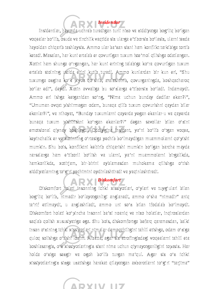 Insidentlar Insidentlar, hayotda uchrab turadigan turli nizo va ziddiyatga bog‘liq bo‘lgan voqealar bo‘lib, osuda va tinchlik vaqtida siz ularga e’tiborsiz bo‘lasiz, ularni tezda hayoldan chiqarib tashlaysiz. Ammo ular ba’zan sizni ham konflikt tarkibiga tortib ketadi. Masalan, har kuni ertalab er qovurilgan tuxum iste’mol qilishga odatlangan. Xotini ham shunga o‘rgangan, har kuni erining talabiga ko‘ra qovurilgan tuxum ertalab stolning ustida erini kutib turadi. Ammo kunlardan bir kun eri, “Shu tuxumga ozgina ko‘k piyoz qo‘shib, aralashtirib, qovurganingda, boshqacharoq bo‘lar edi”, deydi. Xotin avvaliga bu so‘zlarga e’tiborsiz bo‘ladi. Indamaydi. Ammo eri ishga ketganidan so‘ng, “Nima uchun bunday dedilar ekan?!”, “Umuman ovqat pishirmagan odam, bunaqa qilib tuxum qovurishni qaydan bilar ekanlar?!”, va nihoyat, “Bunday tuxumlarni qayerda yegan ekanlar-u va qayerda bunaqa tuxum pishirishni ko‘rgan ekanlar?!” degan savollar bilan o‘zini emotsional qiynay boshlaydi. Oddiygina insident, ya’ni bo‘lib o‘tgan voqea, keyinchalik er va xotinning o‘rtasiga yechib bo‘lmaydigan muammolarni qo‘yishi mumkin. Shu bois, konfliktni keltirib chiqarishi mumkin bo‘lgan barcha mayda narsalarga ham e’tiborli bo‘lish va ularni, ya’ni muammolarni birgalikda, hamkorlikda, xotirjam, bir-birini ayblamasdan muhokama qilishga o‘tish ziddiyatlarning to‘g‘ri yechimini oydinlashtiradi va yaqinlashtiradi. Diskomfort Diskomfort holati insonning ichki xissiyotlari, o‘ylari va tuyg‘ulari bilan bog‘liq bo‘lib, nimadir bo‘layotganligi anglanadi, ammo o‘sha “nimadir” aniq ta’rif etilmaydi, u anglashiladi, ammo uni so‘z bilan ifodalab bo‘lmaydi. Diskomfort holati ko‘pincha insonni ba’zi noaniq va nizo holatlar, inqirozlardan saqlab qolish xususiyatiga ega. Shu bois, diskomfortga befarq qaramasdan, balki inson o‘zining ichki xissiyotlari nimalar demoqchiligini tahlil etishga, odam o‘ziga quloq solishga o‘tishi lozim. Albatta, agar siz atrofingizdagi voqealarni tahlil eta boshlasangiz, o‘z xissiyotlaringiz sizni nima uchun qiynayotganligini topasiz. Har holda o‘ziga sezgir va ogoh bo‘lib turgan ma’qul. Agar siz o‘z ichki xissiyotlaringiz sizga uzatishga harakat qilayotgan axborotlarni to‘g‘ri “tarjima” 