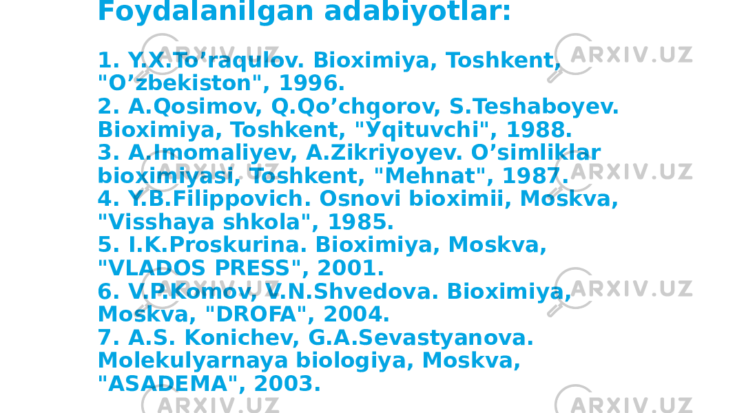 Foydalanilgan adabiyotlar: 1. Y.X.To’raqulov. Bioximiya, Toshkent, &#34;O’zbekiston&#34;, 1996. 2. A.Qosimov, Q.Qo’chqorov, S.Teshaboyev. Bioximiya, Toshkent, &#34;Ўqituvchi&#34;, 1988. 3. A.Imomaliyev, A.Zikriyoyev. O’simliklar bioximiyasi, Toshkent, &#34;Mehnat&#34;, 1987. 4. Y.B.Filippovich. Osnovi bioximii, Moskva, &#34;Visshaya shkola&#34;, 1985. 5. I.K.Proskurina. Bioximiya, Moskva, &#34;VLADOS PRESS&#34;, 2001. 6. V.P.Komov, V.N.Shvedova. Bioximiya, Moskva, &#34;DROFA&#34;, 2004. 7. A.S. Konichev, G.A.Sevastyanova. Molekulyarnaya biologiya, Moskva, &#34;ASADEMA&#34;, 2003. 