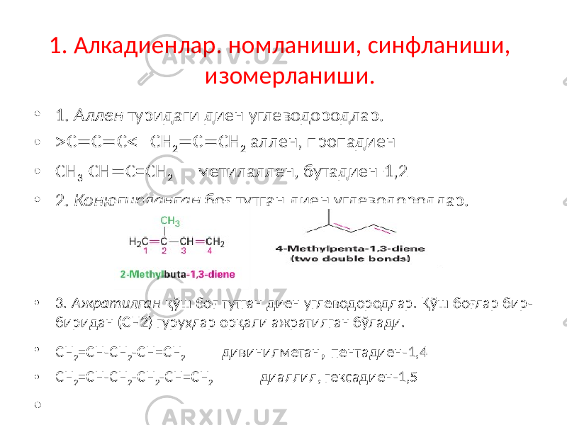1. Алкадиенлар. номланиши, синфланиши, изомерланиши. • 1. Аллен туридаги диен углеводородлар. •  C  C  C  CH 2  C  CH 2 аллен, пропадиен • CH 3 -CH  C=CH 2 метилаллен, бутадиен-1,2 • 2. Конюгирланган боғ тутган диен углеводородлар. • 3. Ажратилган қўш боғ тутган диен углеводородлар. Қўш боғлар бир- биридан (CH2) гуруҳлар орқали ажратилган бўлади. • CH 2 =CH-CH 2 -CH=CH 2 дивинилметан , пентадиен-1,4 • CH 2 =CH-CH 2 -CH 2 -CH=CH 2 диаллил, гексадиен-1,5 • 