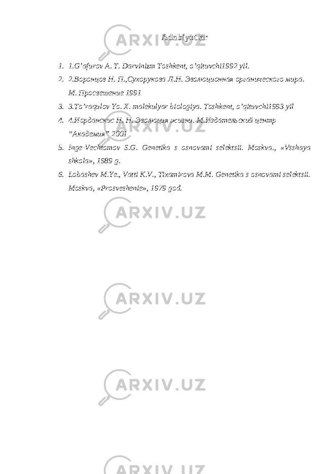 Adabiyotlar 1. 1.G’afurov A. T. Darvinizm Toshkent, o’qituvchi1992 yil. 2. 2. Воронцов Н. П.,Сухорукова Л.Н. Эволюционная органического мира. М. Просвешение 1991 3. 3.To’raqulov Yo. X. malekulyar biologiya. Toshkent, o’qituvchi1993 yil 4. 4.Иорданскис Н. Н. Эволюция жизни. М.Издательский центр “Академия” 2001 5. Inge-Vechtomov S.G. Genetika s osnovami selektsii. Moskva., «Vsshaya shkola», 1989 g. 6. Lobashev M.Ye., Vatti K.V., Tixamirova M.M. Genetika s osnovami selektsii. Moskva, «Prosveshenie», 1979 god. 