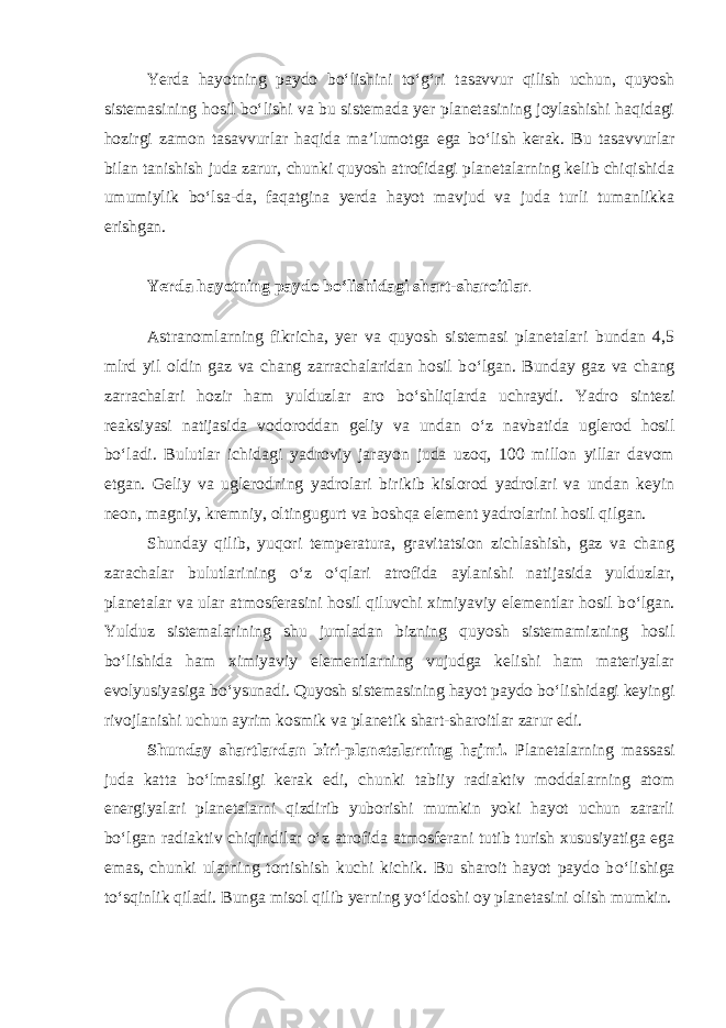 Yerda hayotning paydo b о ‘lishini t о ‘g‘ri tasavvur qilish uchun, quyosh sistemasining hosil b о ‘lishi va bu sistemada yer planetasining joylashishi haqidagi hozirgi zamon tasavvurlar haqida ma’lumotga ega b о ‘lish kerak. Bu tasavvurlar bilan tanishish juda zarur, chunki quyosh atrofidagi planetalarning kelib chiqishida umumiylik b о ‘lsa-da, faqatgina yerda hayot mavjud va juda turli tumanlikka erishgan. Yerda hayotning paydo b о ‘lishidagi shart-sharoitlar . Astranomlarning fikricha, yer va quyosh sistemasi planetalari bundan 4,5 mlrd yil oldin gaz va chang zarrachalaridan hosil b о ‘lgan. Bunday gaz va chang zarrachalari hozir ham yulduzlar aro b о ‘shliqlarda uchraydi. Yadro sintezi reaksiyasi natijasida vodoroddan geliy va undan о ‘z navbatida uglerod hosil b о ‘ladi. Bulutlar ichidagi yadroviy jarayon juda uzoq, 100 millon yillar davom etgan. Geliy va uglerodning yadrolari birikib kislorod yadrolari va undan keyin neon, magniy, kremniy, oltingugurt va boshqa element yadrolarini hosil qilgan. Shunday qilib, yuqori temperatura, gravitatsion zichlashish, gaz va chang zarachalar bulutlarining о ‘z о ‘qlari atrofida aylanishi natijasida yulduzlar, planetalar va ular atmosferasini hosil qiluvchi ximiyaviy elementlar hosil b о ‘lgan. Yulduz sistemalarining shu jumladan bizning quyosh sistemamizning hosil b о ‘lishida ham ximiyaviy elementlarning vujudga kelishi ham materiyalar evolyusiyasiga b о ‘ysunadi. Quyosh sistemasining hayot paydo b о ‘lishidagi keyingi rivojlanishi uchun ayrim kosmik va planetik shart-sharoitlar zarur edi. Shunday shartlardan biri-planetalarning hajmi. Planetalarning massasi juda katta b о ‘lmasligi kerak edi, chunki tabiiy radiaktiv moddalarning atom energiyalari planetalarni qizdirib yuborishi mumkin yoki hayot uchun zararli b о ‘lgan radiaktiv chiqindilar о ‘z atrofida atmosferani tutib turish xususiyatiga ega emas, chunki ularning tortishish kuchi kichik. Bu sharoit hayot paydo b о ‘lishiga t о ‘sqinlik qiladi. Bunga misol qilib yerning y о ‘ldoshi oy planetasini olish mumkin. 