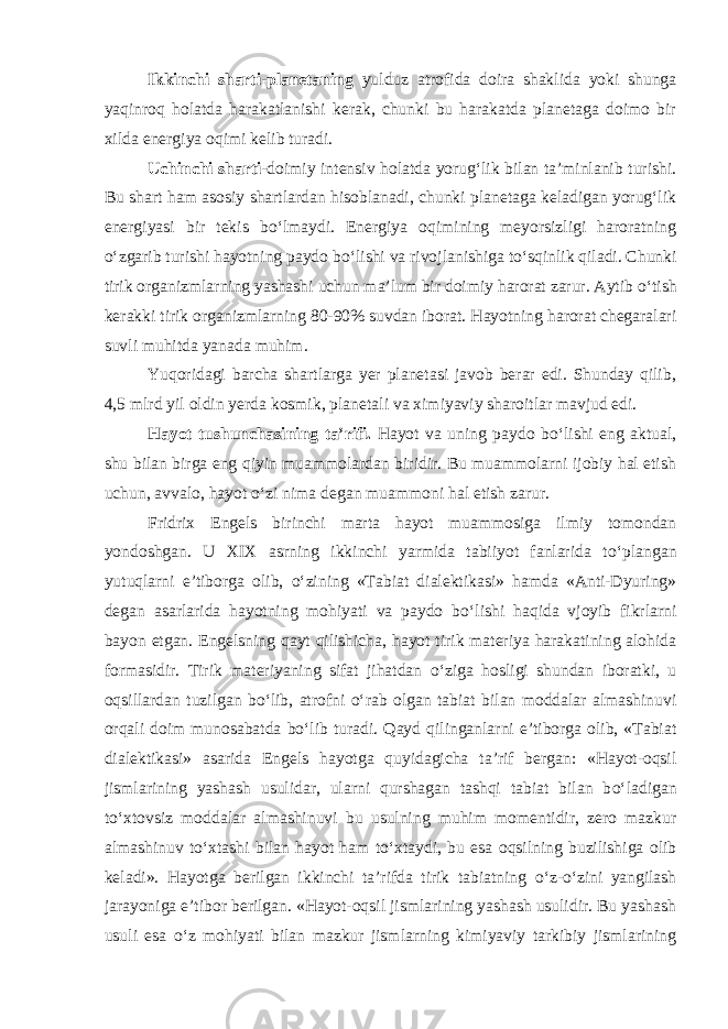 Ikkinchi sharti-planetaning yulduz atrofida doira shaklida yoki shunga yaqinroq holatda harakatlanishi kerak, chunki bu harakatda planetaga doimo bir xilda energiya oqimi kelib turadi. Uchinchi sharti -doimiy intensiv holatda yorug‘lik bilan ta’minlanib turishi. Bu shart ham asosiy shartlardan hisoblanadi, chunki planetaga keladigan yorug‘lik energiyasi bir tekis b о ‘lmaydi. Energiya oqimining meyorsizligi haroratning о ‘zgarib turishi hayotning paydo b о ‘lishi va rivojlanishiga t о ‘sqinlik qiladi. Chunki tirik organizmlarning yashashi uchun ma’lum bir doimiy harorat zarur. Aytib о ‘tish kerakki tirik organizmlarning 80-90% suvdan iborat. Hayotning harorat chegaralari suvli muhitda yanada muhim. Yuqoridagi barcha shartlarga yer planetasi javob berar edi. Shunday qilib, 4,5 mlrd yil oldin yerda kosmik, planetali va ximiyaviy sharoitlar mavjud edi. Hayot tushunchasining ta’rifi. Hayot va uning paydo b о ‘lishi eng aktual, shu bilan birga eng qiyin muammolardan biridir. Bu muammolarni ijobiy hal etish uchun, avvalo, hayot о ‘zi nima degan muammoni hal etish zarur. Fridrix Engels birinchi marta hayot muammosiga ilmiy tomondan yondoshgan. U XIX asrning ikkinchi yarmida tabiiyot fanlarida t о ‘plangan yutuqlarni e’tiborga olib, о ‘zining «Tabiat dialektikasi» hamda «Anti-Dyuring» degan asarlarida hayotning mohiyati va paydo b о ‘lishi haqida vjoyib fikrlarni bayon etgan. Engelsning qayt qilishicha, hayot tirik materiya harakatining alohida formasidir. Tirik materiyaning sifat jihatdan о ‘ziga hosligi shundan iboratki, u oqsillardan tuzilgan b о ‘lib, atrofni о ‘rab olgan tabiat bilan moddalar almashinuvi orqali doim munosabatda b о ‘lib turadi. Qayd qilinganlarni e’tiborga olib, «Tabiat dialektikasi» asarida Engels hayotga quyidagicha ta’rif bergan: «Hayot-oqsil jismlarining yashash usulidar, ularni qurshagan tashqi tabiat bilan b о ‘ladigan t о ‘xtovsiz moddalar almashinuvi bu usulning muhim momentidir, zero mazkur almashinuv t о ‘xtashi bilan hayot ham t о ‘xtaydi, bu esa oqsilning buzilishiga olib keladi». Hayotga berilgan ikkinchi ta’rifda tirik tabiatning о ‘z- о ‘zini yangilash jarayoniga e’tibor berilgan. «Hayot-oqsil jismlarining yashash usulidir. Bu yashash usuli esa о ‘z mohiyati bilan mazkur jismlarning kimiyaviy tarkibiy jismlarining 