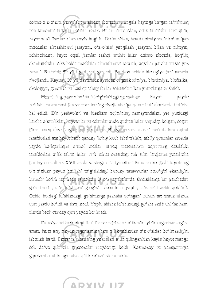 doimo о ‘z- о ‘zini yangilab turishidan iboratdir». Engels hayotga bergan ta’rifining uch tomonini ta’kidlab о ‘tish kerak. Bular birinchidan, о ‘lik tabiatdan farq qilib, hayot oqsil jismlar bilan uzviy bog‘liq. Ikkinchidan, hayot doimiy sodir b о ‘ladigan moddalar almashinuvi jarayoni, о ‘z- о ‘zini yangilash jarayoni bilan va nihoyat, uchinchidan, hayot oqsil jismlar tashqi muhit bilan doimo aloqada, bog‘liq ekanligidadir. Aks holda moddalar almashinuvi t о ‘xtab, oqsillar parchalanishi yuz beradi. Bu ta’rif 80 yil ilgari berilgan edi. Bu davr ichida biologiya fani yanada rivojlandi. Keyingi 30 yil davomida ayniqsa organik ximiya, bioximiya, biofizika, ekologiya, genetika va boshqa tabiiy fanlar sohasida ulkan yutuqlarga erishildi. Hayotning paydo b о ‘lishi t о ‘g‘risidagi qarashlar Hayot paydo b о ‘lishi muammosi fan va texnikaning rivojlanishiga qarab turli davrlarda turlicha hal etildi. Din peshvolari va idealizm oqimining namayondalari yer yuzidagi barcha о ‘simliklar, hayvonlar va odamlar xudo qudrati bilan vujudga kelgan, degan fikrni uzoq davr targ‘ib qilib keldilar. Bunga qarama-qarshi materializm oqimi tarafdorlari esa hayot hech qanday ilohiy kuch ishtirokisiz, tabiiy qonunlar asosida paydo b о ‘lganligini e’tirof etdilar. Biroq materializm oqimining dastlabki tarafdorlari о ‘lik tabiat bilan tirik tabiat orasidagi tub sifat farqlarini yetarlicha farqlay olmadilar. XVII asrda yashagan Italiya olimi Franchenko Redi hayotning о ‘z- о ‘zidan paydo b о ‘lishi t о ‘g‘risidagi bunday tasavvurlar not о ‘g‘ri ekanligini birinchi b о ‘lib tajribada isbotladi. U о ‘z tajribalarida shidishlarga bir parchadan g о ‘sht solib, ba’zi idishlarning og‘zini doka bilan yopib, ba’zilarini ochiq qoldirdi. Ochiq holdagi idishlardagi g о ‘shtlarga pashsha q о ‘ngani uchun tez orada ularda qurt paydo b о ‘ldi va rivojlandi. Yopiq shisha idishlardagi g о ‘sht sasib chirisa ham, ularda hech qanday qurt paydo b о ‘lmadi. Fransiya mikrobiologi Lui Paster tajribalar о ‘tkazib, yirik organizmlargina emas, hatto eng mayda organizmlar ham о ‘lik tabiatdan о ‘z- о ‘zidan b о ‘lmasligini isbotlab berdi. Paster tajribasining yakunlari e’lin qilinganidan keyin hayot mangu deb da’vo qiluvchi gipotezalar maydonga keldi. Kosmozoy va panspermiya gipotezalarini bunga misol qilib k о ‘rsatish mumkin. 