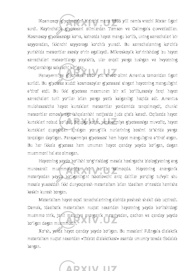 Kosmozoy gipotezasini birinchi marta 1865 yili nemis vrachi Rixter ilgari surdi. Keyinchalik gipotezani olimlardan Tomson va Gelmgols quvvatladilar. Kosmozoy gipotezasiga k о ‘ra, koinotda hayot mangu b о ‘lib, uning zarrachalari bir sayyoradan, ikkinchi sayyoraga k о ‘chib yuradi. Bu zarrachalarning k о ‘chib yurishida meteoritlar asosiy о ‘rin egallaydi. Mikroskopik k о ‘rinishdagi bu hayot zarrachalari meteoritlarga yopishib, ular orqali yerga tushgan va hvyotning rivojlanishiga sababchi b о ‘lgan. Panspermiya gipotezasi 1907 yili shved olimi Arrenius tomonidan ilgari surildi. Bu gipoteza xuddi kosmozoylar gipotezasi singari hayotning manguligini e’tirof etdi. Bu ikki gipoteza mazmunan bir xil b о ‘lib,asosiy farqi hayot zarrachalari turli y о ‘llar bilan yerga yetib kelganligi haqida edi. Arrenius mulohazasicha hayot kurtaklari meteoritlar yordamida tanqalmaydi, chunki meteoritlar atmosferaga ishqalanishi natijasida juda qizib ketadi. Oqibatda hayot kurtaklari nobud b о ‘ladi. Shunga k о ‘ra, panspermiya gipotezasiga muvofiq, hayot kurtaklari quyoshdan ajralgan yorug‘lik nurlarining bosimi ta’sirida yerga tarqalgan deyilgan. Panspermiya gipotezasi ham hayot manguligina e’tirof etgan. Bu har ikkala gipoteza ham umuman hayot qanday paydo b о ‘lgan, degan muammoni hal eta olmagan. Hayotning paydo b о ‘lishi t о ‘g‘risidagi masala hozirgacha biologiyaning eng munozarali muammolaridan biri b о ‘lib kelmoqda. Hayotning anorganik materiyadan paydo b о ‘lganligini isbotlovchi aniq dalillar y о ‘qligi tufvyli shu masala yuzasidan ikki dunyoqarash-materializm bilan idealizm о ‘rtasida hamisha keskin kurash borgan. Materializm hayot-oqsil tanachalarining alohida yashash shakli deb uqtiradi. Demak, idealistik materializm nuqtai nazaridan hayotning paydo b о ‘lishidagi muammo tirik, jonli materiya anorganik materiyadan, qachon va qanday paydo b о ‘lgan degan muammodir. X о ‘sh, yerda hayot qanday paydo b о ‘lgan. Bu masalani F.Engels dialektik materializm nuqtai nazaridan «Tabiat dialektikasi» asarida umumiy tarzda ifodalab bergan. 