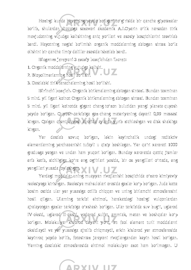 Hozirgi kunda hayotning paydo b о ‘lgani t о ‘g‘risida bir qancha gipotezalar b о ‘lib, shulardan diqqatga sazavori akademik A.I.Oparin о ‘lik narsadan tirik mavjudotning vujudga kelishining aniq y о ‘llari va asosiy bosqichlarini tasvirlab berdi. Hayotning negizi b о ‘lmish organik moddalarning abiogen sintez b о ‘la olishini bir qancha ilmiy dalillar asosida isbotlab berdi. Biogenez jarayoni 3 asosiy bosqichdan iborat: 1. Organik moddalarning vujudga kelishi. 2. Biopolimerlarning hosil b о ‘lishi. 3. Dastlabki tirik tanachalarning hosil b о ‘lishi. Birinchi bosqich. Organik birikmalarning abiogen sintezi. Bundan taxminan 5 mlrd. yil ilgari koinot Organik birikmalarning abiogen sintezi. Bundan taxminan 5 mlrd. yil ilgari koinotda gigant chang-t о ‘zon bulutidan yangi planeta-quyosh paydo b о ‘lgan. Quyosh tarkibiga gaz-chang materiyaning deyarli 0,99 massasi kirgan. Qolgan qismi quyosh atrofida aylanib yurib zichlashgan va disk shakliga kirgan. Yer dastlab sovuq b о ‘lgan, lekin keyinchalik undagi radiaktiv elementlarning parchaoanishi tufayli u qiziy boshlagan. Yer qa’ri xarorati 1000 gradusga yetgan va undan ham yuqori b о ‘lgan. Bunday xaroratda qattiq jismlar erib ketib, zichligiga k о ‘ra eng og‘irlari pasida, bir oz yengillari о ‘rtada, eng yengillari yuzada joylashgan. Yerdagi moddalar uning muayyan rivojlanishi bosqichida о ‘zaro kimiyaviy reaksiyaga kirishgan. Reaksiya mahsulolari orasida gazlar k о ‘p b о ‘lgan. Juda katta bosim ostida ular yer yuzasiga otilib chiqqan va uning birlamchi atmosferasini hosil qilgan. Ularning tarkibi ehtimol, harakatdagi hozirgi vulqonlardan ajralayotgan gazlar tarkibiga о ‘xshash b о ‘lgan. Ular tarkibida suv bug‘i, uglerod IV-oksid, uglerod II-oksid, vodorod sulfat, ammiak, metan va boshqalar k о ‘p b о ‘lgan. Molekulyar kislorod deyarli y о ‘q, bu faol element turli moddalarni oksidlaydi va yer yuzasiga ajralib chiqmaydi, erkin kislorod yer atmosferasida keyinroq paydo b о ‘lib, fotosintez jarayoni rivojlangandan keyin hosil b о ‘lgan. Yerning dastlabki atmosferasida ehtimol molekulyar azot ham b о ‘lmagan. U 