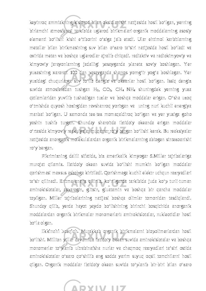 keyinroq ammiakning kislorod bilan oksidlanishi natijasida hosil b о ‘lgan, yerning birlamchi atmosferasi tarkibida uglerod birikmalari-organik moddalarning asosiy elementi b о ‘lishi kishi e’tiborini о ‘ziga jalb etadi. Ular ehtimol karbitlarning metallar bilan birikmasining suv bilan о ‘zaro ta’siri natijasida hosil b о ‘ladi va oxirida metan va boshqa uglerodlar ajralib chiqadi. radiaktiv va radiokimyoviy va kimyoviy jarayonlarning jadalligi pasayganda planeta soviy boshlagan. Yer yuzasining xarorati 100 dan pasayganda sharros yomg‘ir yog‘a boshlagan. Yer yuzidagi chuqurlarga suv t о ‘lib dengiz va okeanlar hosil b о ‘lgan. Issiq dengiz suvida atmosferadan tushgan Н 2 , СО 2 , СН 4 NH 4 shuningdek yerning yuza qatlamlaridan yuvilib tushadigan tuzlar va boshqa moddalar erigan. О ‘sha uzoq о ‘tmishda quyosh hozirgidan ravshanroq yoritgan va uning nuri kuchli energiya manbai b о ‘lgan. U zamonda tez-tez momaqaldiroq b о ‘lgan va yer yuziga goho yashin tushib turgan. Shunday sharoitda ibtidoiy okeanda erigan moddalar о ‘rtasida kimyoviy reakuiyalar muqarrar r о ‘y bergan b о ‘lishi kerak. Bu reaksiyalar natijasida anorganik molekulalardan organik birikmalarning abiogen sintezoanishi r о ‘y bergan. Fikrimizning dalili sifatida, biz amerikalik kimyogar S.Miller tajribalariga murojat qilamiz. Ibtidoiy okean suvida b о ‘lishi mumkin b о ‘lgan moddalar qorishmasi maxsus asbobga kiritiladi. Qorishmaga kuchli elektr uchqun razryadlari ta’sir qilinadi. Eritma analiz qilinib, k о ‘rilganda tarkibida juda k о ‘p turli-tuman aminokislotalar, asparagin, glitsin, gluatamin va boshqa bir qancha moddalar topilgan. Miller tajribalarining natijasi boshqa olimlar tomonidan tasdiqlandi. Shunday qilib, yerda hayot paydo b о ‘lishining birinchi bosqichida anorganik moddalardan organik birikmalar monomerlari: aminokislotalar, nukleotidlar hosil b о ‘la olgan. Ikkinchi bosqich. Murakkab organik birikmalarni biopolimerlardan hosil b о ‘lishi. Million yillar davomida ibtidoiy okean suvida aminokislotalar va boshqa monomerlar t о ‘planib ultrabinafsha nurlar va chaqmoq razryadlari ta’siri ostida aminokislotalar о ‘zaro q о ‘shilib eng sodda yarim suyuq oqsil tomchilarni hosil qilgan. Organik moddalar ibtidoiy okean suvida t о ‘planib bir-biri bilan о ‘zaro 