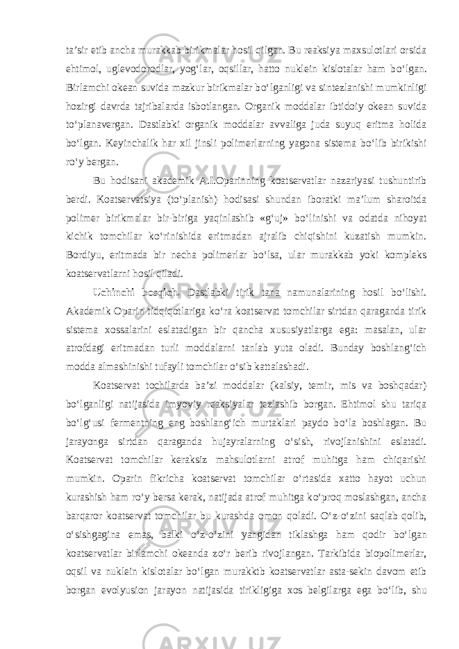 ta’sir etib ancha murakkab birikmalar hosil qilgan. Bu reaksiya maxsulotlari orsida ehtimol, uglevodorodlar, yog‘lar, oqsillar, hatto nuklein kislotalar ham b о ‘lgan. Birlamchi okean suvida mazkur birikmalar b о ‘lganligi va sintezlanishi mumkinligi hozirgi davrda tajribalarda isbotlangan. Organik moddalar ibtidoiy okean suvida t о ‘planavergan. Dastlabki organik moddalar avvaliga juda suyuq eritma holida b о ‘lgan. Keyinchalik har xil jinsli polimerlarning yagona sistema b о ‘lib birikishi r о ‘y bergan. Bu hodisani akademik A.I.Oparinning koatservatlar nazariyasi tushuntirib berdi. Koatservatsiya (t о ‘planish) hodisasi shundan iboratki ma’lum sharoitda polimer birikmalar bir-biriga yaqinlashib «g‘uj» b о ‘linishi va odatda nihoyat kichik tomchilar k о ‘rinishida eritmadan ajralib chiqishini kuzatish mumkin. Bordiyu, eritmada bir necha polimerlar b о ‘lsa, ular murakkab yoki kompleks koatservatlarni hosil qiladi. Uchinchi bosqich. Dastlabki tirik tana namunalarining hosil b о ‘lishi. Akademik Oparin tidqiqotlariga k о ‘ra koatservat tomchilar sirtdan qaraganda tirik sistema xossalarini eslatadigan bir qancha xususiyatlarga ega: masalan, ular atrofdagi eritmadan turli moddalarni tanlab yuta oladi. Bunday boshlang‘ich modda almashinishi tufayli tomchilar о ‘sib kattalashadi. Koatservat tochilarda ba’zi moddalar (kalsiy, temir, mis va boshqadar) b о ‘lganligi natijasida imyoviy reaksiyalar tezlashib borgan. Ehtimol shu tariqa b о ‘lg‘usi fermentning eng boshlang‘ich murtaklari paydo b о ‘la boshlagan. Bu jarayonga sirtdan qaraganda hujayralarning о ‘sish, rivojlanishini eslatadi. Koatservat tomchilar keraksiz mahsulotlarni atrof muhitga ham chiqarishi mumkin. Oparin fikricha koatservat tomchilar о ‘rtasida xatto hayot uchun kurashish ham r о ‘y bersa kerak, natijada atrof muhitga k о ‘proq moslashgan, ancha barqaror koatservat tomchilar bu kurashda omon qoladi. О ‘z- о ‘zini saqlab qolib, о ‘sishgagina emas, balki о ‘z- о ‘zini yangidan tiklashga ham qodir b о ‘lgan koatservatlar birlamchi okeanda z о ‘r berib rivojlangan. Tarkibida biopolimerlar, oqsil va nuklein kislotalar b о ‘lgan murakktb koatservatlar asta-sekin davom etib borgan evolyusion jarayon natijasida tirikligiga xos belgilarga ega b о ‘lib, shu 