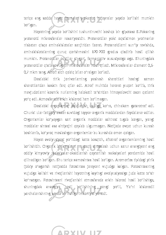 tariqa eng sodda hayot formalari-prokariot hujayralar paydo b о ‘lishi mumkin b о ‘lgan. Hayotning paydo b о ‘lishini tushuntiruvchi boshqa bir gipoteza S.Foksning protenoid mikrosferalar nazariyasidir. Protenoidlar yoki oqsilsimon proimerlar nisbatan qisqa aminakislotalar zanjiridan iborat. Protenoidlarni sun’iy ravishda, aminakislotalarning quruq qorishmasini 120-200 gradus qizdirib hosil qilish mumkin. Protenoidlar oqsillar singari, fermentativ xususiyatga ega. Shuningdek protenoidlar qizib sovugach mikrosferalar hosil qiladi. Mikrosferalar diametri 0,5- 0,7 mkm teng. Atrofi zich qobiq bilan о ‘ralgan b о ‘ladi. Dastlabki tirik jonivorlarning yashash sharoitlari hozirgi zamon sharoitlaridan keskin farq qilar edi. Atrof muhitda harorat yuqori b о ‘lib, tirik mavjudotlarni kosmik nurlarning halokatli ta’siridan himoyalovchi ozon qatlami y о ‘q edi. Atmosferada erkin kislorod ham b о ‘lmagan. Dastlabki organizmlar oziqlanish usuliga k о ‘ra, chinakam geterotrof edi. Chunki ular ibtidoiy okean suvidagi tayyor organik moddalardan foydalanar edilar. Organizmlar k о ‘paygan sari organik moddalar zahirasi tugab borgan, yangi moddalar sintezi esa ehtiyojni qoplab ulgurmagan. Natijada ovqat uchun kurash boshlanib, k о ‘proq moslashgan organizmlar bu kurashda omon qolgan. Hayot evolyusiyasi y о ‘lidagi katta bosqich, aftotrof organizmlarning hosil b о ‘lishidir. Organik birikmalarni mustaqil sintezlash uchun zarur energiyani eng oddiy kimyoviy reaksiyalar-oksidlanish qaytarilish reaksiyalari yordamida hosil qilinadigan b о ‘lgan. Shu tariqa xemosintez hosil b о ‘lgan. Aromorfoz tipidagi yirik ijobiy о ‘zgarish natijasida fotosintez jarayoni vujudga kelgan. Fotosintezning vujudga kelishi va rivojlanishi hayotning keyingi evolyusiyasiga juda katta ta’sir k о ‘rsatgan. Fotosintezni rivojlanishi atmosferada erkin islorod hosil b о ‘lishiga, shuningdek eneogiya hosil b о ‘lishining yangi y о ‘li, Ya’ni kislorodli parchalanishning paydo b о ‘lishiga imkoniyat yaratdi. 